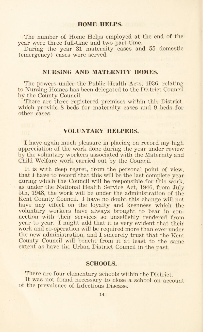 HOME HELPS. The number of Home Helps employed at the end of the year were three full-time and two part-time. During the year 31 maternity cases and 55 domestic (emergency) cases were served. NURSING AND MATERNITY HOMES. The powers under the Public Health Acts, 1936, relating to Nursing Hornes has been delegated to the District Council by the County Council. There are three registered premises within this District, which provide 8 beds for maternity cases and 9 beds for other cases. VOLUNTARY HELPERS. I have again much pleasure in placing on record my high appreciation of the work done during the year under review by the voluntary workers associated with the Maternity and Child Welfare work carried out by the Council. It is with deep regret, from the personal point of view, that I have to record that this will be the last complete year during which the Council will be responsible for this work, as under the National Health Service Act, 1946, from July 5th, 1948, the work will be under the administration of the Kent County Council. I have no doubt this change will not have any effect on the loyalty and keenness which the voluntary workers have always brought to bear in con¬ nection with their services so unselfishly rendered from year to year. I might add that it is very evident that their work and co-operation wifi be required more than ever under the new administration, and I sincerely trust that the Kent County Council will benefit from it at least to the same extent as have the Urban District Council in the past. SCHOOLS. There are four elementary schools within the District. It was not found necessary to close a school on account of the prevalence of Infectious Disease.
