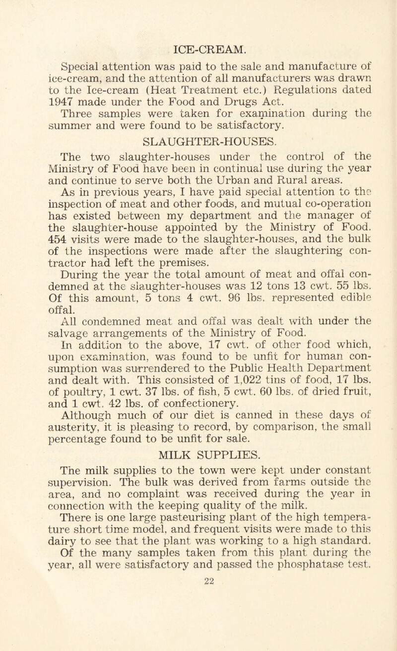 ICE-CREAM. Special attention was paid to the sale and manufacture of ice-cream, and the attention of all manufacturers was drawn to the Ice-cream (Heat Treatment etc.) Regulations dated 1947 made under the Food and Drugs Act. Three samples were taken for examination during the summer and were found to be satisfactory. SLAUGHTER-HOUSES. The two slaughter-houses under the control of the Ministry of Food have been in continual use during the year and continue to serve both the Urban and Rural areas. As in previous years, I have paid special attention to the inspection of meat and other foods, and mutual co-operation has existed between my department and the manager of the slaughter-house appointed by the Ministry of Food. 454 visits were made to the slaughter-houses, and the bulk of the inspections were made after the slaughtering con- tractor had left the premises. During the year the total amount of meat and offal con¬ demned at the slaughter-houses was 12 tons 13 cwt. 55 lbs. Of this amount, 5 tons 4 cwt. 96 lbs. represented edible offal. All condemned meat and offal was dealt with under the salvage arrangements of the Ministry of Food. In addition to the above, 17 cwt. of other food which, upon examination, was found to be unfit for human con¬ sumption was surrendered to the Public Health Department and dealt with. This consisted of 1,022 tins of food, 17 lbs. of poultry, 1 cwt. 37 lbs. of fish, 5 cwt. 60 lbs. of dried fruit, and 1 cwt. 42 lbs. of confectionery. Although much of our diet is canned in these days of austerity, it is pleasing to record, by comparison, the small percentage found to be unfit for sale. MILK SUPPLIES. The milk supplies to the town were kept under constant supervision. The bulk was derived from farms outside the area, and no complaint was received during the year in connection with the keeping quality of the milk. There is one large pasteurising plant of the high tempera¬ ture short time model, and frequent visits were made to this dairy to see that the plant was working to a high standard. Of the many samples taken from this plant during the year, all were satisfactory and passed the phosphatase test.