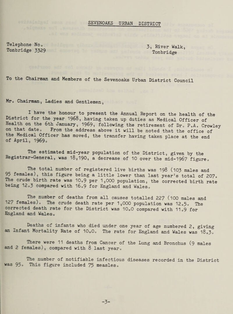 Telephone Noo Tonbridge 3329 3? River Walk, Tonbridge To the Chairman and Members of the Sevenoaks Urban District Council Mro Chairman, Ladies and Gentlemen, I have the honour to present the Annual Report on the health of the District for the year 1968, having taken up duties as Medical Officer of Health on the 6th January, 1969? following the retirement of Dro P<,Ao Crowley on that dateo From the address above it will be noted that the office of the Medical Officer has moved, the transfer having taken place at the end of April, 1969o The estimated mid-year population of the District, given by the Registrar-General, was 18,190, a decrease of 10 over the mid-1967 figureo The total number of registered live births was I98 (103 males and 95 females), this figure being a little lower than last year's total of 207<, The crude birth rate was 10o9 per 1,000 population, the corrected birth rate being 12o3 compared with l6o9 for England and Waleso The number of deaths from all causes totalled 227 (IOO males and 127 females)o The crude death rate per 1,000 population was 12o5o The corrected death rate for the District was IO0O compared with 11o9 for England and Waleso Deaths of infants who died under one year of age numbered 2, giving an Infant Mortality Rate of IO0O0 The rate for England and Wales was l8o3o There were 11 deaths from Cancer of the Lung and Bronchus (9 males and 2 females), compared with 8 last yearo The number of notifiable infectious diseases recorded in the District was 95o This figure included 75 measleso