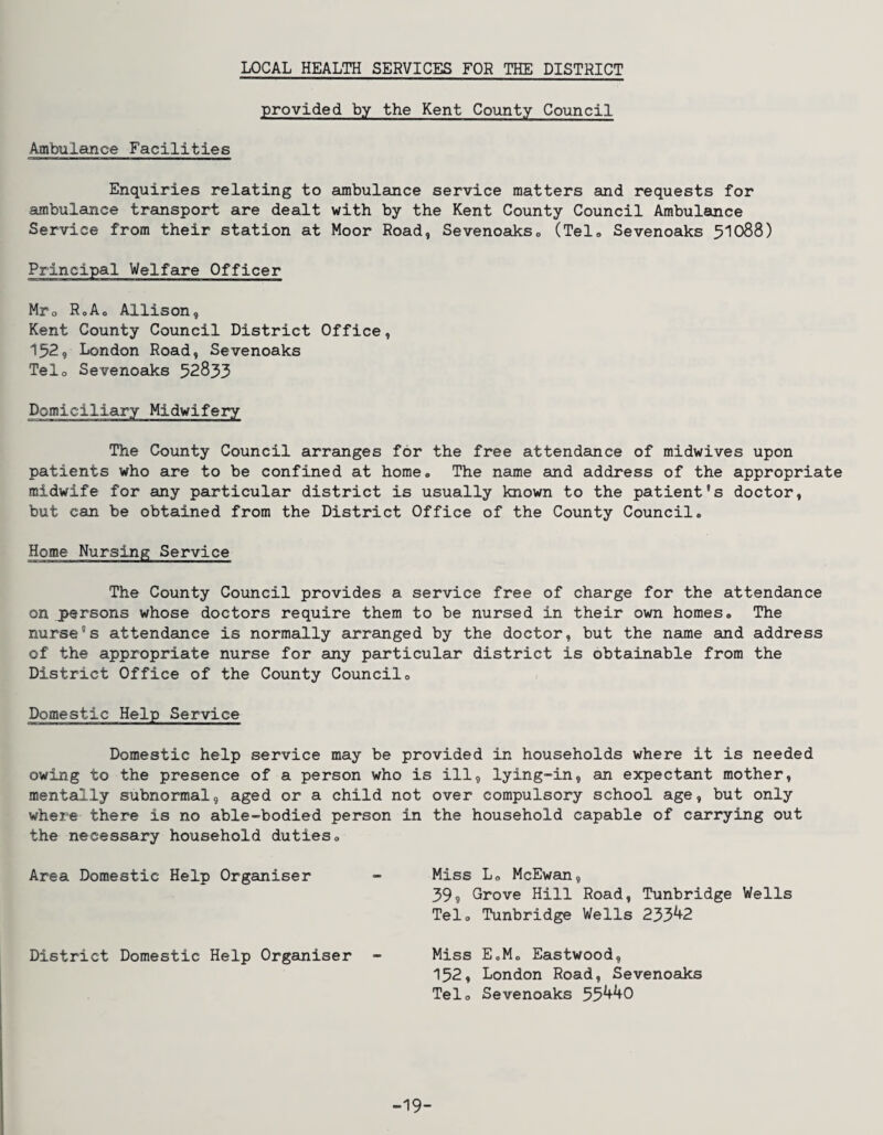LOCAL HEALTH SERVICES FOR THE DISTRICT provided by the Kent County Council Ambulance Facilities Enquiries relating to ambulance service matters and requests for ambulance transport are dealt with by the Kent County Council Ambulance Service from their station at Moor Road, Sevenoakso (Tel® Sevenoaks 51088) Principal Welfare Officer Mr® RoAo Allison, Kent County Council District Office, 152, London Road, Sevenoaks Telo Sevenoaks 52833 The County Council arranges for the free attendance of midwives upon patients who are to be confined at home. The name and address of the appropriate midwife for any particular district is usually known to the patient's doctor, but can be obtained from the District Office of the County Council. Home Nursing Service The County Council provides a service free of charge for the attendance on persons whose doctors require them to be nursed in their own homes. The nurse's attendance is normally arranged by the doctor, but the neune and address of the appropriate nurse for any particular district is obtainable from the District Office of the County Council® Domestic Help Service Domestic help service may be provided in households where it is needed owing to the presence of a person who is ill, lying-in, an expectant mother, mentally subnormal, aged or a child not over compulsory school age, but only where there is no able-bodied person in the household capable of carrying out the necessary household duties® Area Domestic Help Organiser - Miss L® McEwan, 39, Grove Hill Road, Tunbridge Wells Tel® Tunbridge Wells 233^2 District Domestic Help Organiser - Miss EoM® Eastwood, 152, London Road, Sevenoaks Tel® Sevenoaks 55^^0 -19-
