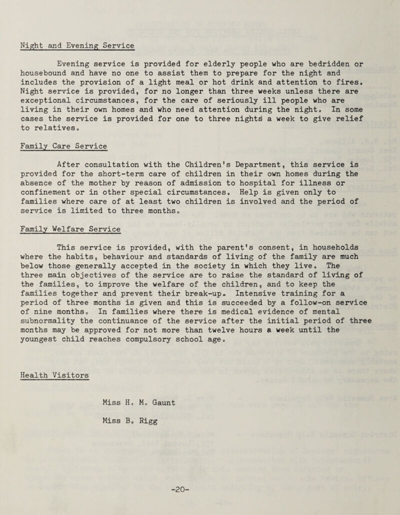 Ni^ht and Evening Service Evening service is provided for elderly people who are bedridden or housebound and have no one to assist them to prepare for the night and includes the provision of a light meal or hot drink and attention to fires. Night service is provided, for no longer than three weeks unless there are exceptional circumstances, for the care of seriously ill people who are living in their own homes and who need attention during the night. In some cases the service is provided for one to three nightd a week to give relief to relatives. Family Care Service After consultation with the Children's Department, this service is provided for the short-term care of children in their own homes during the absence of the mother by reason of admission to hospital for illness or confinement or in other special circumstances. Help is given only to families where care of at least two children is involved and the period of service is limited to three months. Family Welfare Service This service is provided, with the parent's consent, in households where the habits, behaviour and standards of living of the family are much below those generally accepted in the society in which they live. The three main objectives of the service are to raise the standard of living of the families, to improve the welfare of the children, and to keep the families together and prevent their break-up. Intensive training for a period of three months is given and this is succeeded by a follow-on service of nine months. In families where there is medical evidence of mental subnormality the continuance of the service after the initial period of three months may be approved for not more than twelve hours a week until the youngest child reaches compulsory school age. Health Visitors Miss Ho Mo Gaunt Miss B. Rigg -20-