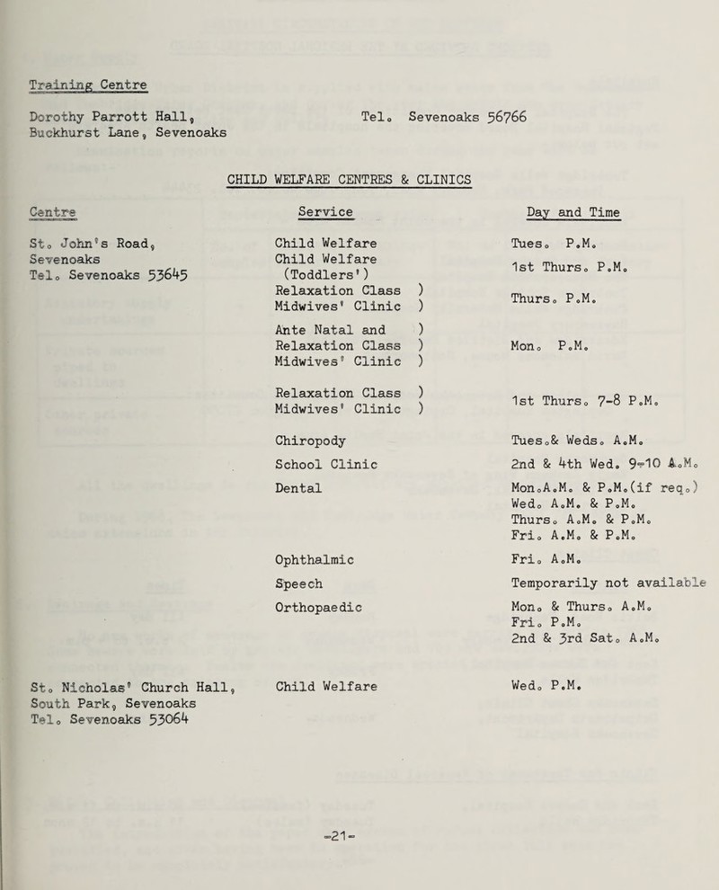 Dorothy Parrott HsQ.1, Buckhurst Lane, Sevenoaks Telo Sevenoaks 56766 CHILD WELFARE CENTRES & CLINICS Centre Sto John's Road, Sevenoaks Telo Sevenoaks 53645 Service Child Welfare Child Welfare (Toddlers’) Relaxation Class ) Midwives’ Clinic ) Ante Natal and ) Relaixation Class ) Midwives' Clinic ) Relaxation Class ) Midwives® Clinic ) Day and Time Tueso P.Mo 1st ThurSo P.Mo Thurso P.Mo Mono PoM. 1st ThurSo 7-8 P.Mo Chiropody School Clinic Dental Ophthalmic Speech Orthopaedic TueSo& WedSo A.M. 2nd & 4th Wed. 9^10 AoMo MonoAoMo & P.M.Cif reqo) Wedo A.M. & P.M. ThurSo AoMo & P.M. Frio A.M. & PoM. Frio AoMo Temporarily not available Mono & Thurso A.M. Frio P.M. 2nd & 3rd Sat. A.M. Sto Nicholas' Church Hall, Child Welfare Wed. P.M, South Park, Sevenoaks Telo Sevenoaks 53064 -21-=