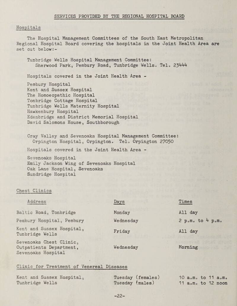 SERVICES PROVIDED BY THE REGIONAL HOSPITAL BOARD The Hospital Management Committees of the South East Metropolitan Regional Hospital Board covering the hospitals in the Joint Health Area are set out below Tunbridge Wells Hospital Management Committee; Sherwood Park, Pembury Road, Tunbridge Wells» Telo 23^^^ Hospitals covered in the Joint Health Area - Pembury Hospital Kent and Sussex Hospital The Homoeopathic Hospital Tonbridge Cottage Hospital Tunbridge Wells Maternity Hospital Hawkenbury Hospital Edenbridge and District Memorial Hospital David Salomons House, Southborough Cray Valley and Sevenoaks Hospital Management Committees Orpington Hospital, Orpington. Telo Orpington 27050 Hospitals covered in the Joint Health Area - Sevenoaks Hospital Emily Jackson Wing of Sevenoaks Oak Lane Hospital, Sevenoaks Sundridge Hospital Chest Clinics Address Baltic Road, Tonbridge Pembury Hospital, Pembury Kent and Sussex Hospital, Tunbridge Wells Sevenoaks Chest Clinic, Outpatients Department, Sevenoaks Hospital Hospital Days Times Monday All day Wednesday 2 Porno Friday All day Wednesday Morning Clinic for Treatment of Venereal Diseases Kent and Sussex Hospital, Tuesday (females) 10 aomo to 11 a<,mo Tunbridge Wells Tuesday (males) 11 a<,mo to 12 noon -22-