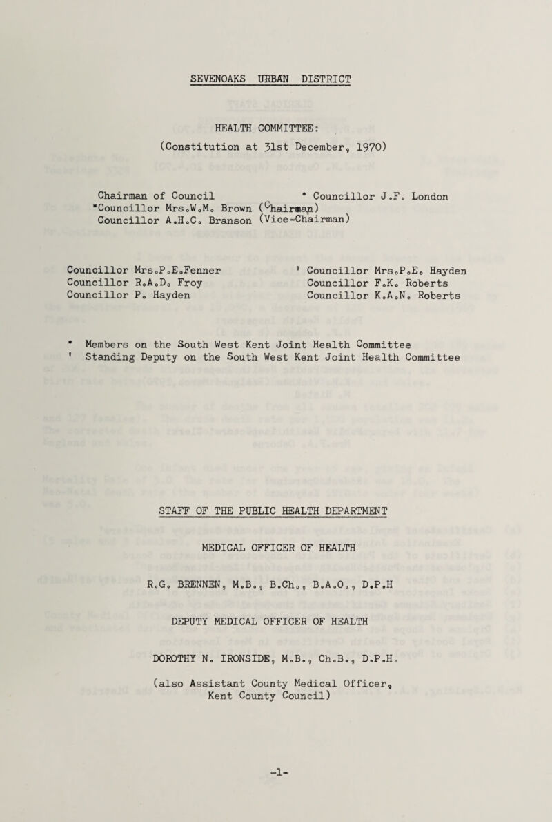 HEALTH COMMITTEE: (Constitution at 31st December, 1970) Chairman of Council * Councillor J.F. London ^Councillor Mrs0W0M0 Brown (^hairmap) Councillor A.H.C. Branson (Vice-Chairman) Councillor MrsoP0E0Fenner 5 Councillor Mrs0P0E0 Hayden Councillor R0A0Do Froy Councillor F0Ko Roberts Councillor Pe Hayden Councillor K0A0N0 Roberts * Members on the South West Kent Joint Health Committee 5 Standing Deputy on the South West Kent Joint Health Committee STAFF OF THE PUBLIC HEALTH DEPARTMENT MEDICAL OFFICER OF HEALTH R.G. BRENNEN, M.B., B.Ch0, B.A.O., D.P.H DEPUTY MEDICAL OFFICER OF HEALTH DOROTHY N. IRONSIDE, M.B,, ChoB., D.P.H, (also Assistant County Medical Officer, Kent County Council) -1-