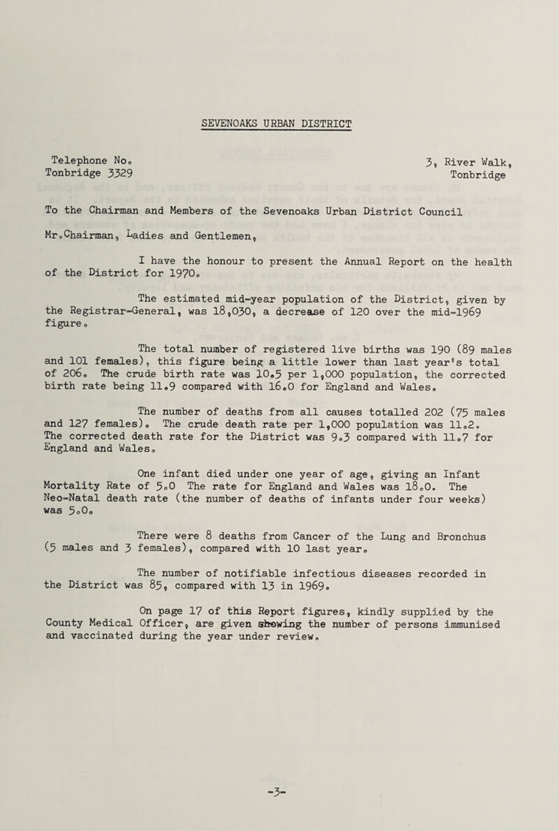 Telephone No® 3, River Walk, Tonbridge 3329 Tonbridge To the Chairman and Members of the Sevenoaks Urban District Council MroChairman9 Ladies and Gentlemen, I have the honour to present the Annual Report on the health of the District for 1970® The estimated mid-year population of the District, given by the Registrar-General, was 18,030, a decrease of 120 over the mid-1969 figureo The total number of registered live births was 190 (89 males and 101 females), this figure being a little lower than last year's total of 206o The crude birth rate was 10#5 per 1,000 population, the corrected birth rate being 11 ®9 compared with l6o0 for England and Wales0 The number of deaths from all causes totalled 202 (75 males and 127 females)® The crude death rate per 1,000 population was 11®2<, The corrected death rate for the District was 9®3 compared with 11®7 for England and Wales0 One infant died under one year of age, giving sin Infant Mortality Rate of 5°0 The rate for England and Wales was l8®0. The Neo-Natal death rate (the number of deaths of infants under four weeks) was 5®0® There were 8 deaths from Cancer of the Lung smd Bronchus (5 males and 3 females), compared with 10 last year0 The number of notifiable infectious diseases recorded in the District was 83, compared with 13 in 1969® On page 17 of this Report figures, kindly supplied by the County Medical Officer, are given showing the number of persons immunised and vaccinated during the year under review® -3-