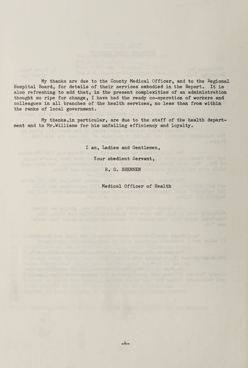 My thanks are due to the County Medical Officer, and to the Regional Hospital Board, for details of their services embodied in the Reporto It is also refreshing to add that, in the present complexities of an administration thought so ripe for change, I have had the ready co-operation of workers and colleagues in all branches of the health services, no less than from within the ranks of local government® My thanks,in particular, are due to the staff of the health depart¬ ment and to Mr0Williams for his unfailing efficiency and loyalty® I am, Ladies and Gentlemen, Your obedient Servant, R. G® BRENNEN Medical Officer of Health