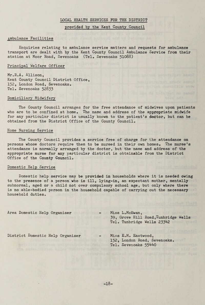 LOCAL HEALTH SERVICES FOR THE DISTRICT provided by the Kent County Council Ambulance Facilities Enquiries relating to ambulance service matters and requests for ambulance transport are dealt with by the Kent County Council Ambulance Service from their station at Moor Road, Sevenoaks (Telo Sevenoaks 51088) Principal Welfare Officer Mr0R0Ac Allison, Kent County Council District Office, 152, London Road, Sevenoaks» Tel. Sevenoaks 52833 Domiciliary Midwifery The County Council arranges for the free attendance of midwives upon patients who are to be confined at homec The name and address of the appropriate midwife for any particular district is usually known to the patient8s doctor, but can be obtained from the District Office of the County Councilo Home Nursing Service The County Council provides a service free of charge for the attendance on persons whose doctors require them to be nursed in their own homes0 The nurse8s attendance is normally arranged by the doctor, but the name and address of the appropriate nurse for any particular district is obtainable from the District Office of the County Council., Domestic Help Service Domestic help service may be provided in households where it is needed owing to the presence of a person who is ill, lying-in, an expectant mother, mentally subnormal, aged or a child not over compulsory school age, but only where there is no able-bodied person in the household capable of carrying out the necessary household duties,, Area Domestic Help Organiser - Miss L<,McEwan, 39, Grove Hill Road,Tunbridge Wells Telo Tunbridge Wells 233^2 District Domestic Help Organiser - Miss E0M0 Eastwood, 152, London Road, Sevenoaks0 Telo Sevenoaks 55^0 -18-
