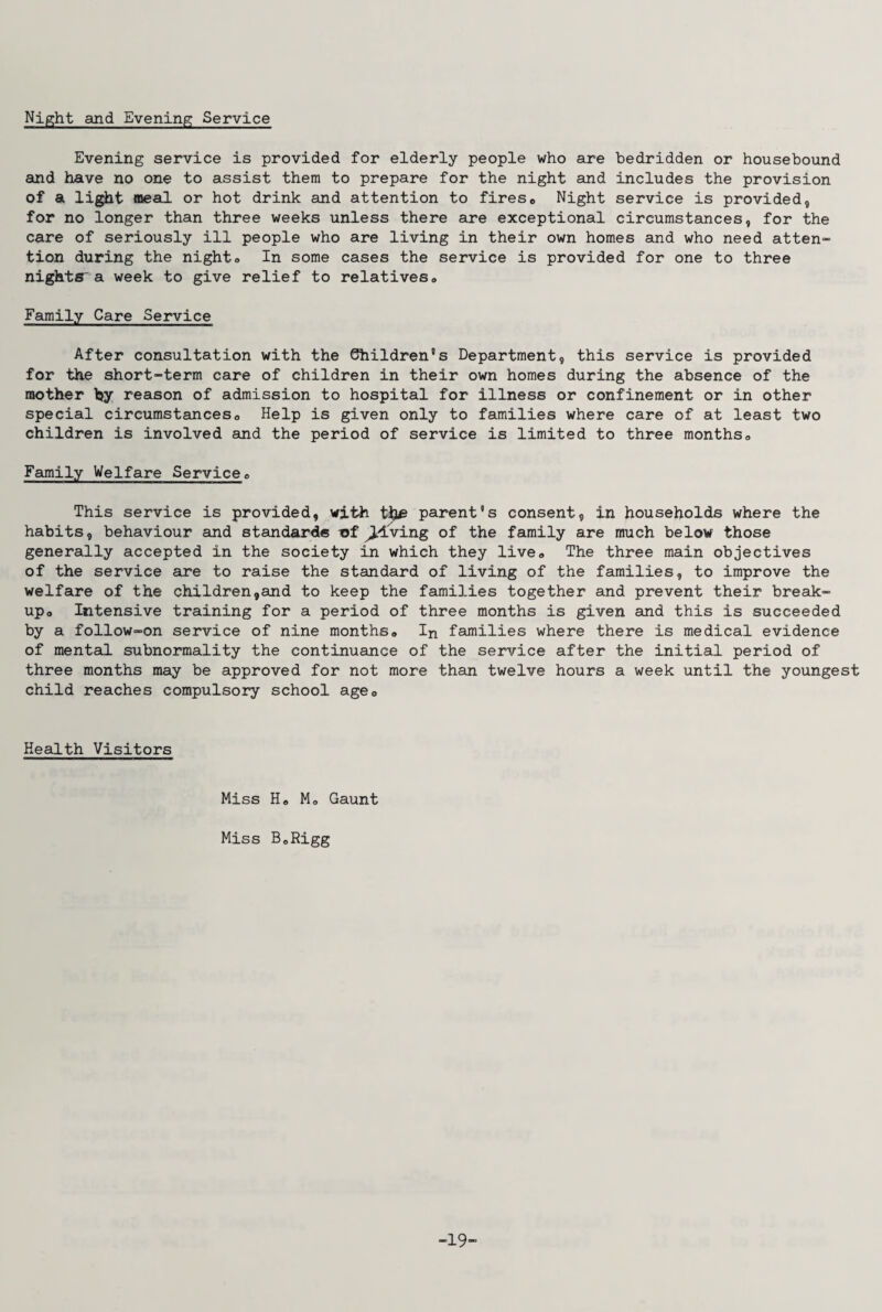 Night and Evening Service Evening service is provided for elderly people who are bedridden or housebound and have no one to assist them to prepare for the night and includes the provision of a light meal or hot drink and attention to firese Night service is provided, for no longer than three weeks unless there are exceptional circumstances, for the care of seriously ill people who are living in their own homes and who need atten¬ tion during the nighto In some cases the service is provided for one to three nights a week to give relief to relatives,, Family Care Service After consultation with the Shildren's Department, this service is provided for the short-term care of children in their own homes during the absence of the mother hy reason of admission to hospital for illness or confinement or in other special circumstances* Help is given only to families where care of at least two children is involved and the period of service is limited to three months0 Family Welfare Service* This service is provided, with the parent's consent, in households where the habits, behaviour and standards -of giving of the family are much below those generally accepted in the society in which they live* The three main objectives of the service are to raise the standard of living of the families, to improve the welfare of the children,and to keep the families together and prevent their break- up<> Intensive training for a period of three months is given and this is succeeded by a follow-on service of nine months* In families where there is medical evidence of mental subnormality the continuance of the service after the initial period of three months may be approved for not more than twelve hours a week until the youngest child reaches compulsory school age0 Health Visitors Miss Ho Mo Gaunt Miss BoRigg -19-