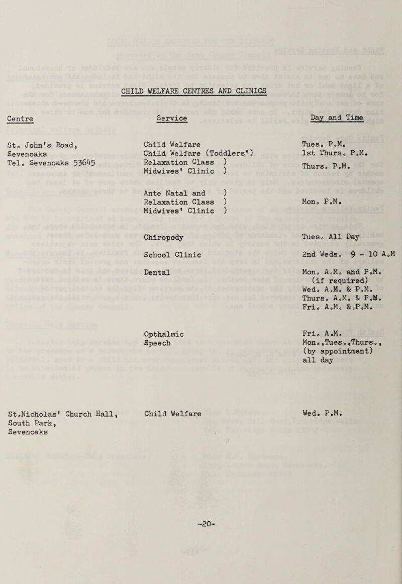 CHILD WELFARE CENTRES AND CLINICS Centre Service Sto John's Road, Sevenoaks Tel. Sevenoaks 53645 Child Welfare Child Welfare (Toddlers') Relaxation Class ) Midwives' Clinic ) Ante Natal and ) Relaxation Class ) Midwives' Clinic ) Chiropody- School Clinic Dental Opthalmic Speech StoNicholas' Church Hall, Child Welfare South Park, Sevenoaks Day and Time Tues0 P.M. 1st Thurso P.M, Thurs. P.M. Mon, P.M. Tueso All Day- End WedSo 9 - 10 A0M Mon. A.M, and P.M. (if required) Wed. A.M. & P.M. Thurs, A.M. & P.M. Frio A.M. &.P.M. Frio A.M. Mono,Tueso,Thurs., (by appointment) all day Wed. P.M. -20-