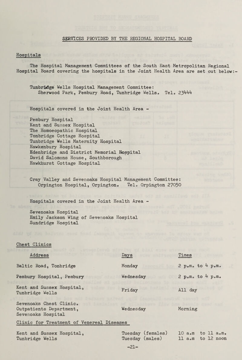 SERVICES PROVIDED BY THE REGIONAL HOSPITAL BOARD Hospitals The Hospital Management Committees of the South East Metropolitan Regional Hospital Board covering the hospitals in the Joint Health Area are set out below Tunbridge Wells Hospital Management Committees Sherwood Park, Pembury Road, Tunbridge Wells* Telo 23444 Hospitals covered in the Joint Health Area - Pembury Hospital Kent and Sussex Hospital The Homoeopathic Hospital Tonbridge Cottage Hospital Tunbridge Wells Maternity Hospital Hawkenbury Hospital Edenbridge and District Memorial Hospital David Salomons House, Southborough Hawkhurst Cottage Hospital Cray Valley and Sevenoaks Hospital Management Committees Orpington Hospital, Orpington* Tel* Orpington 27050 Hospitals covered in the Joint Health Area - Sevenoaks Hospital Emily Jackson Wing of Sevenoaks Hospital Sundridge Hospital Chest Clinics Address Days Times Baltic Road, Tonbridge Monday 2 p«m* to 4 p*m Pembury Hospital, Pembury Wednesday 2 p0m* to 4 p*m Kent and Sussex Hospital, Tunbridge Wells F ri day All day Sevenoaks Chest Clinic* Outpatients Department, Wednesday Morning Sevenoaks Hospital Clinic for Treatment of Venereal Diseases Kent and Sussex Hospital, Tuesday (females) 10 a.m to 11 aem. Tunbridge Wells Tuesday (males) 11 a.m to 12 noon ■21-