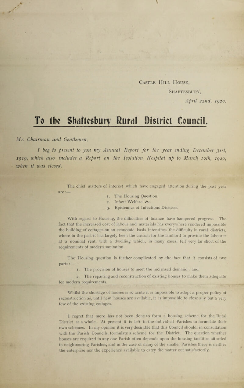 Castle Hill House, Shaftesbury, April 22nd, 1920. To the Shaftesbury Rural District Council, Mr. Chairman and Gentlemen, I beg to present to you my Annual Report for the year ending December 31st, 1919, which also includes a Report on the Isolation Hospital up to March 10th, 1920, when it was closed. The chief matters of interest which have engaged attention during the past year are:— 1. The Housing Question. 2. Infant Welfare, &c. 3. Epidemics of Infectious Diseases. With regard to Housing, the difficulties of finance have hampered progress. The fact that the increased cost of labour and materials has everywhere rendered impossible the building of cottages on an economic basis intensifies the difficulty in rural districts, where in the past it has largely been the custom for the landlord to provide the labourer at a nominal rent, with a dwelling which, in many cases, fell very far short of the requirements of modern sanitation. The Housing question is further complicated by the fact that it consists of two parts:— 1. The provision of houses to meet the increased demand ; and 2. The repairing and reconstruction of existing houses to make them adequate for modern requirements. Whilst the shortage of houses is so acute it is impossible to adopt a proper policy of reconstruction as, until new houses are available, it is impossible to close any but a very few of the existing cottages. I regret that more has not been done to form a housing scheme for the Rural District as a whole. At present it is left to the individual Parishes to formulate their own schemes. In my opinion it is very desirable that this Council should, in consultation with the Parish Councils, formulate a scheme for the District. The question whether houses are required in any one Parish often depends upon the housing facilities afforded in neighbouring Parishes, and in the case of many of the smaller Parishes there is neither the enterprise nor the experience available to carry the matter out satisfactorily.