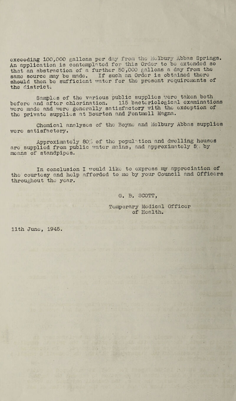 excoe<3.ing 100,000 gallons per day froiu tlio Molbury Abbas Springs. An application is contemplated for this Order to be extended so that an abstraction of a further 50,000 gallons a day from the same source may be made. If such an Order is obtained there should then be sufficient water for the present requirements of the district* Saraplos of the various public supplies tjore taken both before and after chlorination, 115 bacteriological examinations v/crc made and were generallj?' satisfactory with the exception of the private supplies at Bourton and iPontmell Magna, Chemical analyses of the Boyne and Melbury Abbas supplies were satisfactorj?'. Approximately 80';^ of the popul'^tion and dwelling houses are,supplied from public' water mains, and approximately 5A by means of standpipes. In conclusion I would like to express my appreciation of the courtesy and help afforded to mo by your Council and Officers throughout the year. G. B. SCOTT, Tenporary Medical Officer of Health. 11th June, 1945.