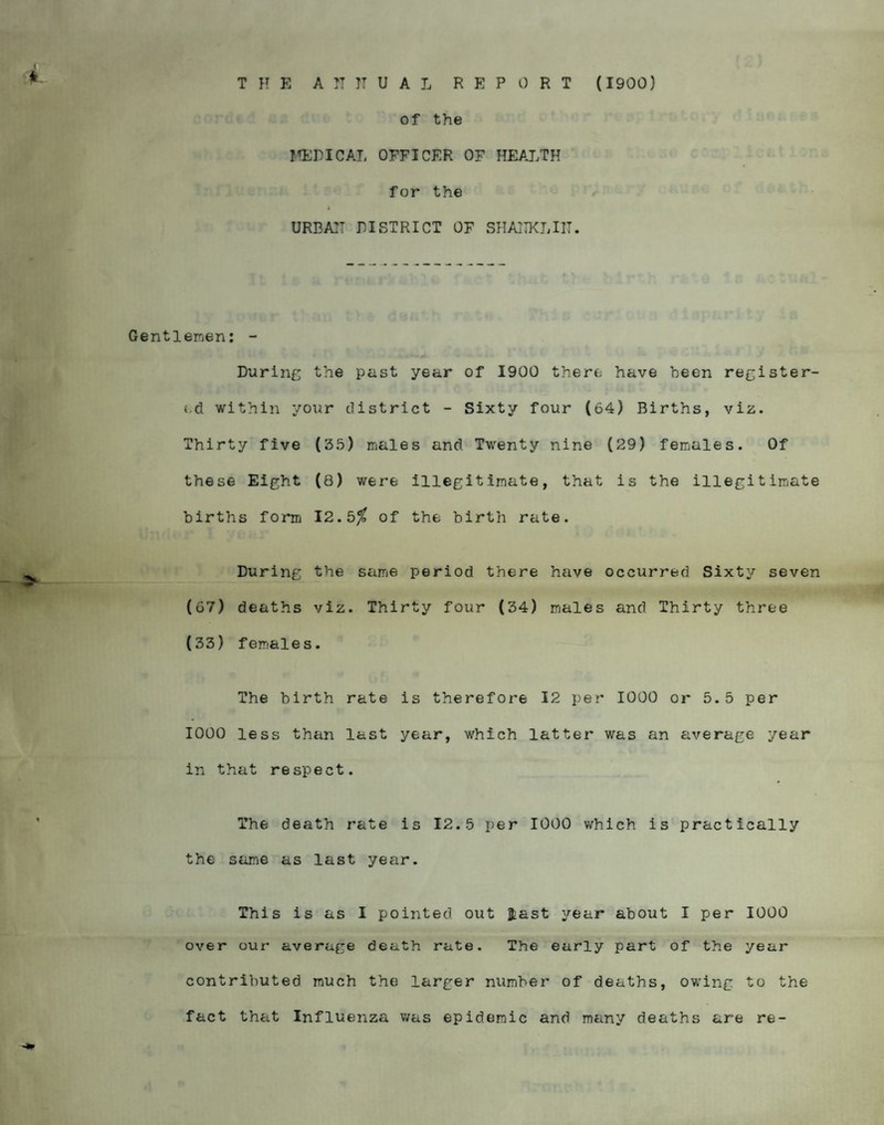 THE A IT IT U A L REPORT (1900) of the MEDICAL OFFICER OF HEALTH for the a URBAH LI STRICT OF SHAITKLI1T. Gentlemen: - During the past year of 1900 there have been register¬ ed within your district - Sixty four (64) Births, viz. Thirty five (35) males and Twenty nine (29) females. Of these Eight (8) were illegitimate, that is the illegitimate births form 12.5$ of the birth rate. During the same period there have occurred Sixty seven (67) deaths viz. Thirty four (34) males and Thirty three (33) females. The birth rate is therefore 12 per 1000 or 5.5 per 1000 less than last year, which latter was an average year in that respect. The death rate is 12.5 per 1000 which is practically the same as last year. This is as I pointed out jfcast year about I per 1000 over our average death rate. The early part of the year contributed much the larger number of deaths, owing to the fact that Influenza was epidemic and many deaths are re-