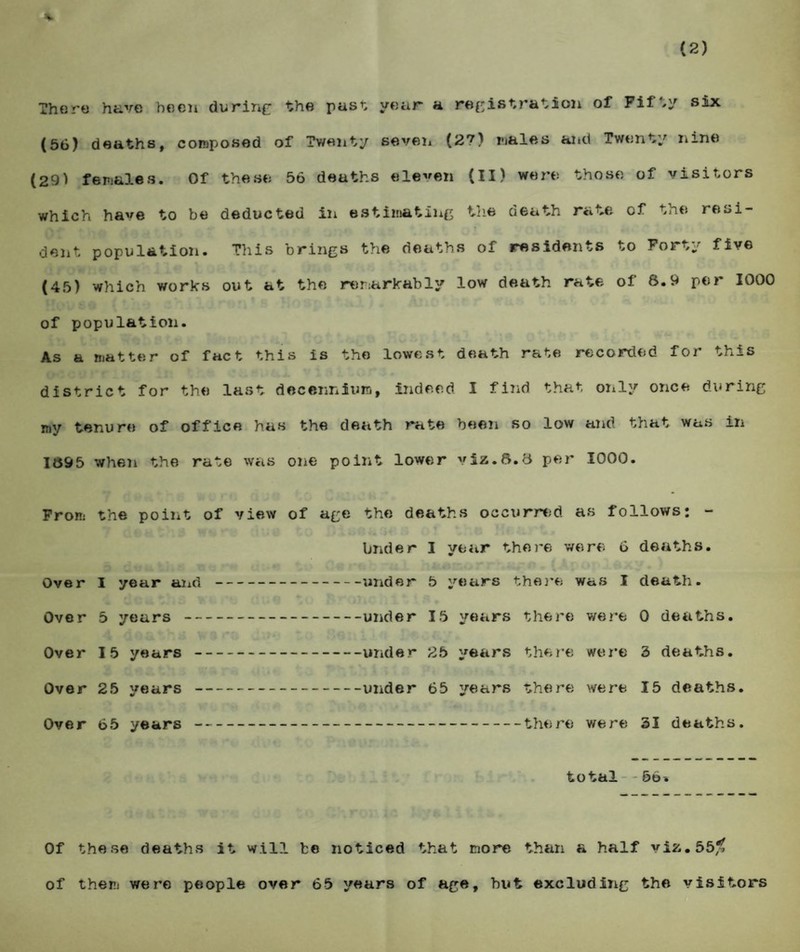 There have been during the past year a registration of Fif #y six (56) deaths, composed of Twenty seven (2?) males aitd Twenty nine (29) females. Of these 56 deaths eleven (II) were those of visitors which have to be deducted in estimating the death rate of the resi¬ dent population. This brings the deaths of residents to Forty five (45) which works out at the remarkably low death rate of 8.9 per 1000 of population. As a matter of fact this is the lowest death rate recorded for this district for the last decenniuro, indeed I find that only once during my tenure of office has the death rate been so low and that was in 1895 when the rate was one point lower viz.8.8 per 1000. From the point of view of age the deaths occurred as follows: - Under I year there were 6 deaths. Over I year and -under 5 years there was I death. Over 5 years -under 15 years there were 0 deaths. Over 15 years-under 25 years there were 3 deaths. Over 25 years-under 65 years there were 15 deaths. Over 65 years-there were 31 deaths. total 56* Of these deaths it will be noticed that more than a half viz.55% of them were people over 65 years of age, hut excluding the visitors