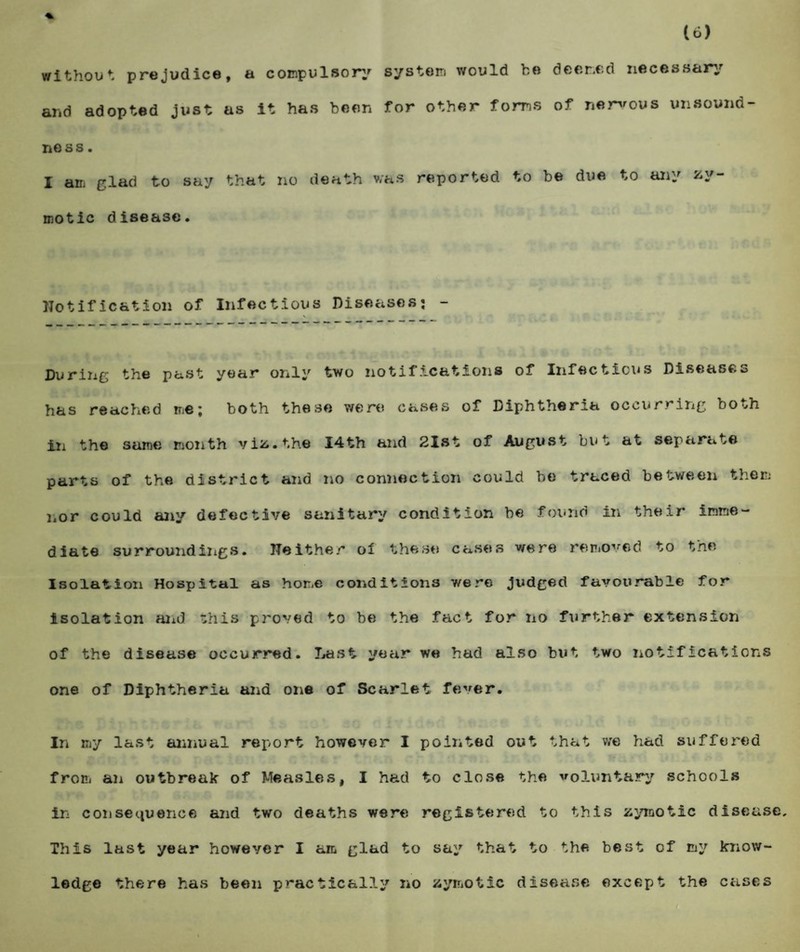 without prejudice, a compulsory system would he deemed necessary and adopted just as it has been for other forms of nervous unsound- ness. I am glad to say that no death was reported to be due to any zy¬ motic disease. Notification of Infectious Diseases: - During the past year only two notifications of Infectious Diseases has reached me: both these were cases of Diphtheria occurring both iii the same month viz. the I4th and 21st of August but at separate parts of the district and no connection could be traced between them nor could any defective sanitary condition be found in their imme¬ diate surroundings. Neither oi these cases were removed to the Isolation Hospital as home conditions were judged favourable for isolation and this proved to be the fact for no further extension of the disease occurred. Last year we had also but two notifications one. of Diphtheria and one of Scarlet fever. In my last annual report however I pointed out that we had suffered from an outbreak of Measles, I had to close the voluntary schools in consequence and two deaths were registered to this zymotic disease. This last year however I am glad to say that to the best of my know¬ ledge there has been practically no zymotic disease except the cases