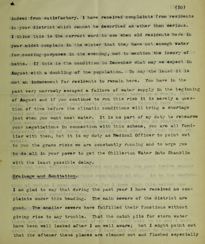 indeed from satisfactory. I have received complaints from residents in yoor district which cannot he described as other than serious. I think this is the correct word to use when old residents here in your midst complain in the winter that they have not enough water for cooking purposes in the evening, not to mention the luxury of baths. If this is the condition in December what may we expect in August with a doubling of the population. To say the least it is not an inducement for residents to remain here. You have in the past very narrowly escaped a failure of water supply in the beginning of August and if you continue to run this risk it is merely a ques¬ tion of time before the climatic conditions will bring a shortage just when you want most water. It is no part of my duty to rehearse your negotiations in connection with this scheme, you are all fami¬ liar with them, but it is my duty as Jtedical Officer to point out to you the grave risks we are constantly running and to urge you to do all in your power to get the Chillerton Water into Shanklin with the least possible delay. Drainage and Sanitation, I am glad to say that during the past year I have received no com¬ plaints under this heading. The main sewers of the district are good. The smaller sewers have fulfilled their functions without giving rise to any trouble. That the catch pits for storm water have been well looked after I am well aware; but I might point out that the oftener these places are cleaned out and flushed especially