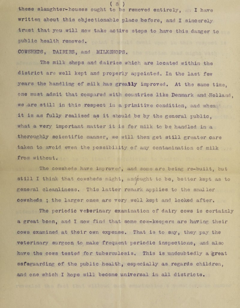 I have ( & ) these slaughter-houses ought to he removed entirely, written about thin objectionable place before, and I sincerely trust that you will now take active steps to have this danger to public health removed. COWSHEDS, DAIHIBS, and MILKSHOPS. The milk shops and dairies whicJ are located within the district an well kept and properly a] pointed. In the last few years the handling of milk has greatly improved. At the same time, one must admit that compared with countries like Denmark and-Holland, we .are still in this respect in a primitive condition, and when it is as fully realised as it should be by the general public, what a very important miter it is for milk to be handled in a thoroughly scientific manner, we will then get still greater care taken to avoid even the possibility of any contamination of milk from without. The cowsheds have i ij roved, and some are being re-built, but 3till I think that cowsheds might, andpught to be, better kept as to general cleanliness. This latter remark applies to the smaller cowsheds ; the larger ones are very well kept and looked after. The periodic veterinary examination of dairy cows is certainly a vreat boon, and I now find that some cow-keepers are having their cows examined at their own expense. That is to say, they pay the veterinary surgeon to make frequent periodic inspections, and also have the cows tested for tuberculosis. This is undoubtedly a great safeguarding of the public health, especially as regards children, and one which I hope will become universal in all districts.