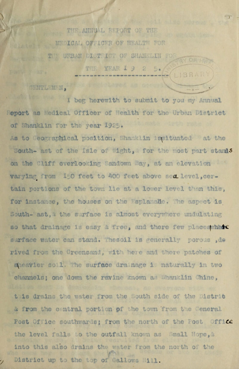 k' > ^ T ■ Alin^f u FJHT )K T!;r i;;' ICA'. OF. iC'-H OF T!'-ALT'' ' T ' uFF3.'?i t':'T or o:!,A;.::.in i'-:: X’.V. X ) t.- J X ^ f/i ^ ■■ J 1 bcr; hor*owlth to submit to you my ibmual oport '10 cdical Officer of Tcalth for the Urban birtrlct of ::hcnvain for the year 192b* :.o to eoruaphical position, aha:.Ui;lin • c^’ltuatod at the outh- act of the Isle of for the aost pai^t standi on the 'liff cvorlooxine ^ and own :-ay, at an olcvat.l'on varylnr from ItO feet to 400 feet above gco. level,cer¬ tain portlono of the town lie at a lo’ver level t’vm this, for inctance, the houses on the opla''aCle. le aop;Gt is South- ast, i the sujrfaco is almost cvcry^*^hcrc undulating GO that vlrainaco Is easy free, mid there few placo^rhai^ arrfacc water con stand, i’hesoll is fTonero,lly rorois rived fi'or. tlie Creencand, rith ?iere and thoi-e patches of '.\^r-;vier so l. 'he surface dra noge i natarolly in tv;o ch-aonelo; one dom the ravine itnov?n ac x,jhankiin hiine, t iG drains the water from the houth side of the istrife w< from the o utral portion pf :.he tov;n'from the .'eneral Post of iCvC southv/ar'le; from t'lc north of the loot .office the level fallo o the outfall 1 kno'.ai as -mall IIope,0 into this also drains the v?-.‘.tei' from the noi th oi the y District up to the top of Callows ill.