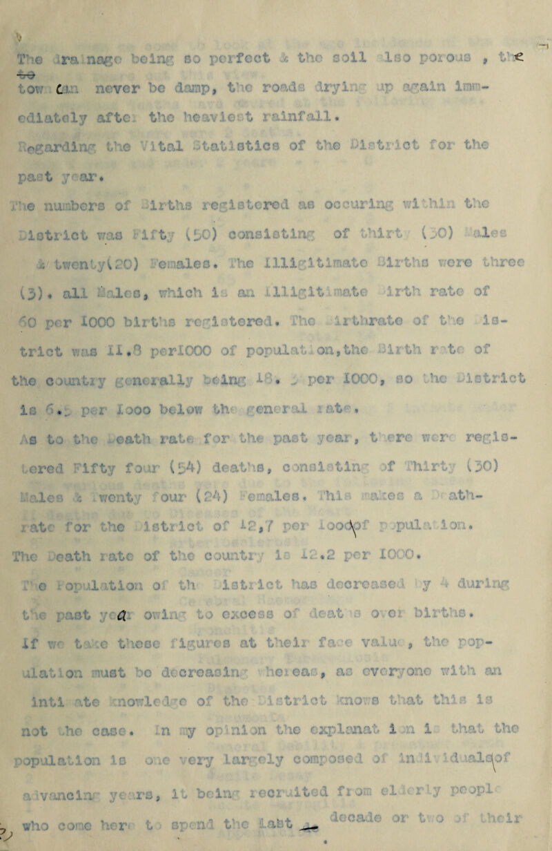 T'le iraincs^c belnf; so perfect is the soil Iso porous , t « to?/ tin never be damp, the roads drying' up ocain Imm¬ ediately afte* the hoavie- t rainfiill. Hcgardiay the Vital Vtatiotics of the iiistrlct for the past y^ar* Vhe numbers of -irths rGo:iBtcrod as occurlriG wivhln the Llotrlct T/as riftj (bO) conaiotlnn of thlrt (^0) ales i twenty^ PO) Veiaaleo* Ihe illlGltimato lilrths r/ore throe (3), all iVValeo, vrhlch is ati lllle;it.mate irth rate of ^lO per 1000 birt’is rerioterod. The irthrate of the is- trlct vias 11,8 perXOOO of population,the Birth r^'to of the country gener=aliy toinfi a per 1000, so the aistrict is 6*^ per looo bellow th^ late, ;^s to the - oath rate for the past year, there vjcr: regis¬ tered Fifty four (liA) deaths, c:>nsistin;- of Thirty (30) Males .'b .wenty .'our (24) Vemales, This maltes a . ath- ratc for the istrict of 12,7 per looclpf p^pta.a ion. The eeath rate of the counti';; is i2.2 per 1000. i o copulation ol th istrict has dccroased >y 4 during the past owing to c^gcsb of Beat'S ovor births. If v;r tx'.c those flsures at their face valac , the pop¬ ulation must be decreaoinc heieas, as everyone with an inti ate cnowled'^c of the istrict hnov;s that this is not oho case, in my opinion the explonat i.n i that the population is one very lar-ely composed of in'i. Iduala^of a vancliv* yc.:rs, it belli:’ lecruited from el arly poop! decade or t ;o oT the ir who come hCT' t ^ spend t'ic ilaSt