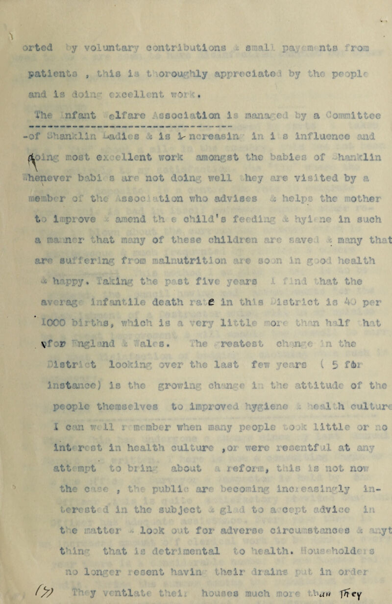 :)ited y vol’jntarT contributionB ... pa. ?n nts fron patient.3 , this is t -.orouchly apT^reciato.i by the peopir and is d.jia ’ cxee-llent r;Of ■ ♦ The nfojit elf are t-.GSoGiatlon is o.'ina'Cd by a Coanittee 'Of d?-ian:tiin .-^adi'-s -i is i- ncreasln In i s influence and ^jLni_: most e:-. client work amongst the babies of heoiklin whenever babi g art not doing well hey are visited by a ine^ubf-r Qt the .ssoc -tion who advises ..: helps the mother t' Irpiove o;T‘end th e child’s ferding x*; hyl'ne In such a ma ri'T that rneny of these children are sa^ve ^ c rriany thet are sutlcring from malnutrition .'.ne SQ.^n in g .o.l health happy. .Laklng the past five years x idri.t ...ha.t the av infantile death rate in this ■lotrlct is 4a per 1000 birt’'i.3, v/''ilch is a vejry little th-ui half hat . Vfor ■nglmd . v.alrs. ihe reatest eh;.n. ;c 'n the .-istn t loo-hin.g over the last few years i 5 instance) is the grov;inc ch'-^nge i : the attitude: of the people themselves to improved hygiene v :calLh culture I cun v;., .11 i Tjirmber when ffiany people oo.ti little -or no intf rest in health culture ,0i were resentf -Al at any -att;mpt to bi in. • about a refoi-m, this Is not now the c e 5 t-^-: publi'.' are becomi'.ag inc• e.aGingly i.u~ ucrest -Jl in the subject i gl .1 to a cent advice in t c matter - look o.Jt for' advex'-'so c 1 reamsterioeo .: aayt t'lin'' that is detrimental to 'lealth. Hou-^-a hold' ? s ri'3 longer icsent havin theii' iiaine i .ir. in order Th'y \cntlatf thei. houses much more thun- f^Tey