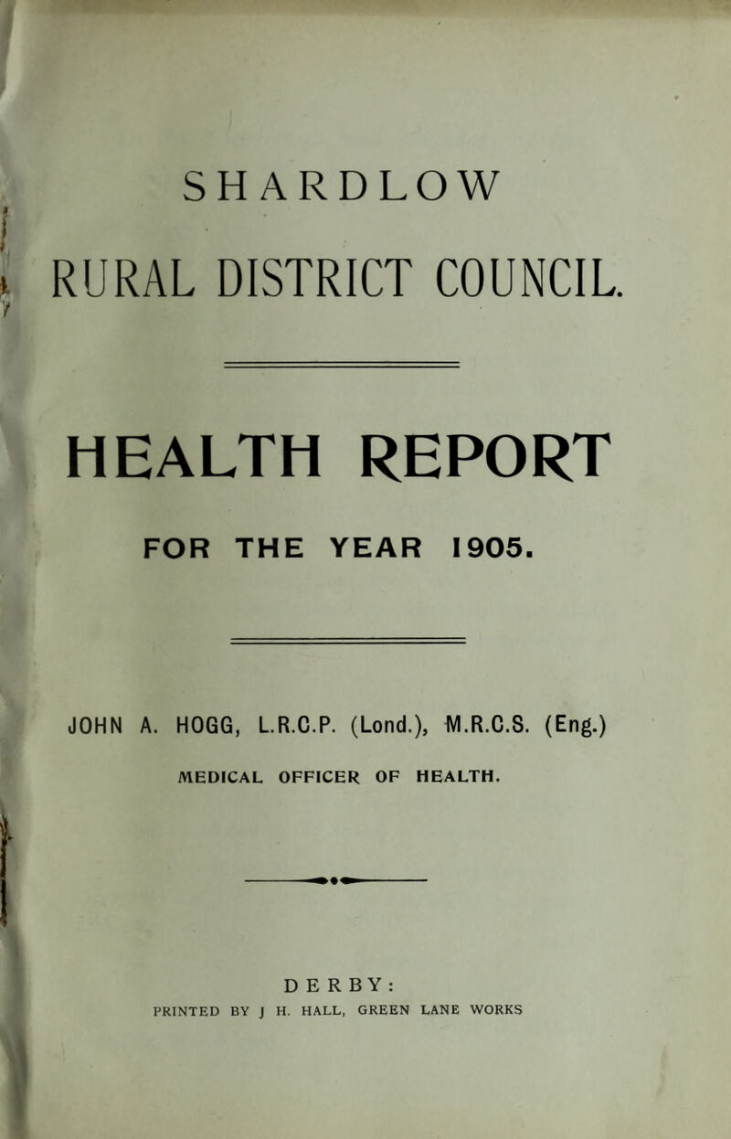 SHARDLOW RURAL DISTRICT COUNCIL HEALTH REPORT FOR THE YEAR 1905. JOHN A. HOGG, LR.C.P. (Lond.), M.R.C.S. (Eng.) MEDICAL OFFICER OF HEALTH. DERBY: PRINTED BY J H. HALL, GREEN LANE WORKS