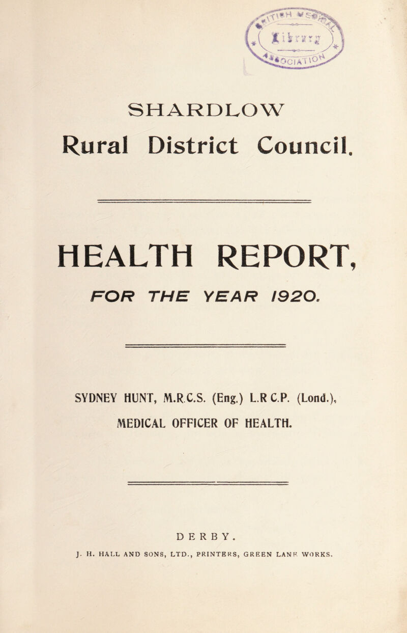 SHARDI^OW Rural District Council. HEALTH REPORT, FOR THE YEAR 1920. SYDNEY HUNT, M.R C.S. (Eng.) L.R C.P. (Lond.), MEDICAL OFFICER OF HEALTH. DERBY. J. H. HALL AND SONS, LTD., PRINTERS, GREEN LANF. WORKS,
