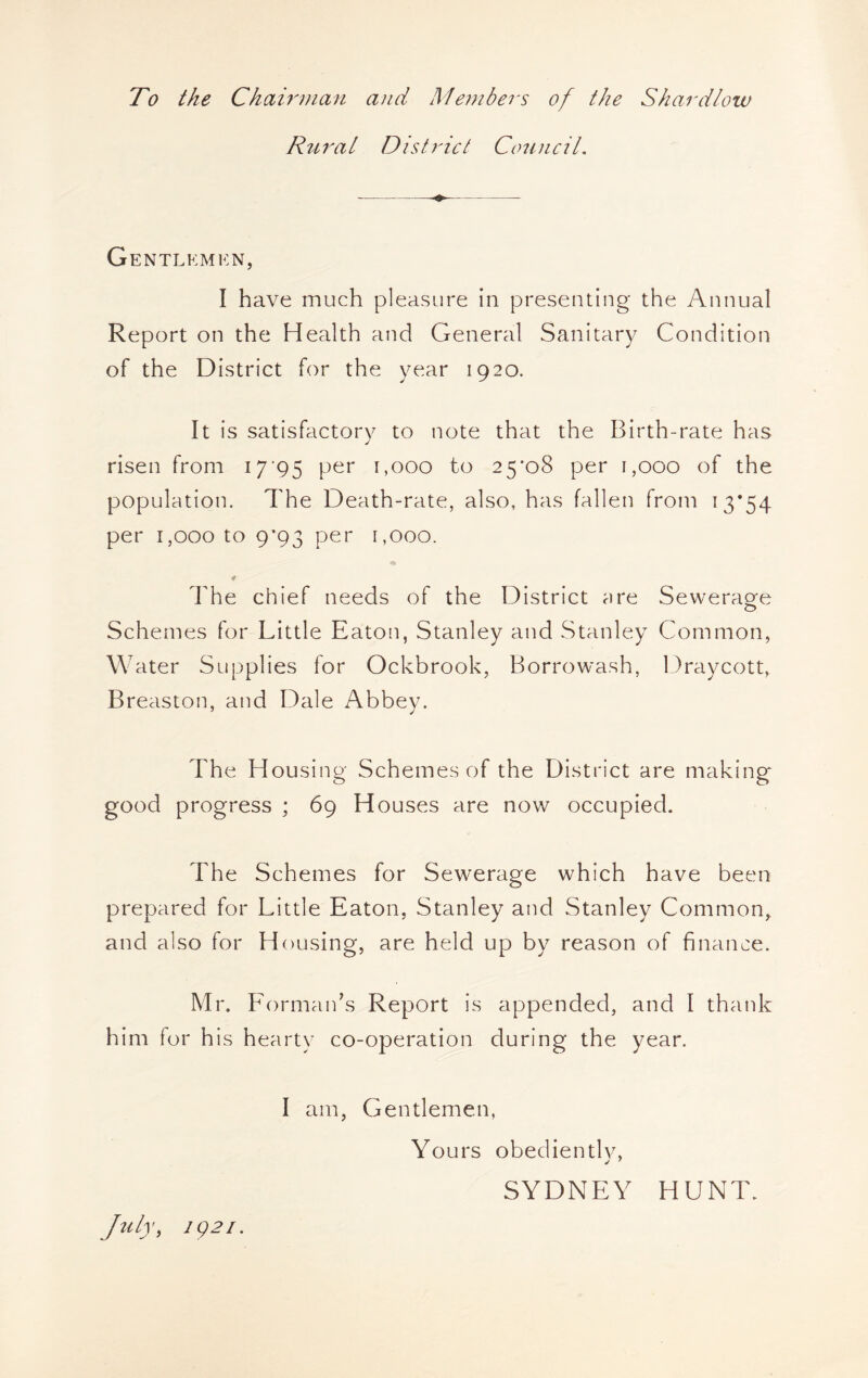 To the Chairman and Members of the Shardlow Rurat District Conncil, Gentlkmkn, I have much pleasure in presenting the Annual Report on the Health and General Sanitary Condition of the District for the year 1920. It is satisfactory to note that the Birth-rate has risen from 17*95 per 1,000 to 25*08 per 1,000 of the population. The Death-rate, also, has fallen from 13*54 per 1,000 to 9*93 per r,ooo. The chief needs of the District are Seweraofe Schemes for Little Eaton, Stanley and Stanley Common, W ater Supplies for Ockbrook, Borrowash, Draycott, Breaston, and Dale Abbev. The Housing Schemes of the District are making good progress ; 69 Houses are now occupied. The Schemes for Sewerage which have been prepared for Little Eaton, Stanley and Stanley Common, and also for Housing, are held up by reason of finance. Mr. Formaids Report is appended, and I thank him for his hearty co-operation during the year. I am. Gentlemen, Yours obedientlv, SYDNEY HUNT. Jiily, ig2i.