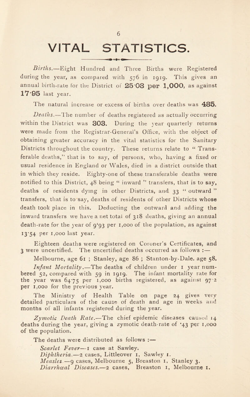VITAL STATISTICS. Births.—Eight Hundred and Three Births were Registered during tlie year, as compared v/ith 576 in 1919. This gives an annual birth-rate for the District of 25'08 p6r 1,000, as against 17-95 last year. The natural increase or excess of births over deaths was 485. Deaths. — The number of deaths registered as actually occurring within the District was 303. During the } ear quarterl}' returns were made from the Registrar-General’s Office, with the object of obtaining greater accuracy in the vital statistics for the Sanitary Districts throughout the country. These returns relate to ‘‘ Trans¬ ferable deaths,” that is to say, of persons, who, having a fixed or usual residence in England or Wales, died in a district outside that in which they reside. Eighty-one of these transferable deaths were notified to this District, 48 being “ inward ” transfers, that is to say, deaths of residents dying in other Districts, and 33 “ outward ” transfers, that is to say, deaths of residents of other Districts whose death took place in this. Deducting the outward and adding the inward transfers we have a net total of 318 deaths, giving an annual death-rate for the year of 9*93 per 1,000 of the population, as against 13-54 pe r 1,000 last year. Eighteen deaths were registered on Coroner’s Certificates, and 3 were uncertified. 'I'he uncertified deaths occurred as follows :— Melbourne, age 61 ; Stanle}-, age 86 ; Stanton-by-Dale. age 58, Infant Mortality.—The deaths of children under i year num¬ bered 52, compared with 59 in 1919. The infant mortality rate for the year was 64-75 per 1,000 births registered, as against 97-2 per 1,000 for the previous year. The Ministry of Health Table on page 24 gives very detailed particulars of the cause of death and age in weeks and months of all infants registered during the year. Zymotic Death Rate.—The chief epidemic diseases caused 14 deaths during the year, giving a zymotic death-rale of *43 per 1,000 of the population. The deaths were distributed as follows :— Scarlet Fever—i case at Sawley. Diphtheria.—2 cases, Littleover i, Sawley i. Measles.—9 cases, Melbourne 5, Breaston i, Stanley 3. Diarrhceal Diseases.—2 cases, Breaston i, Melbourne i.