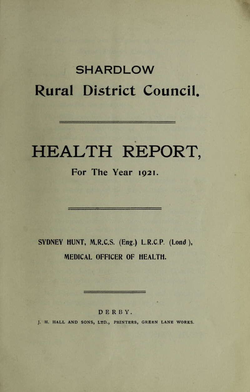 SHARDLOW Rural District Council HEALTH REPORT, For The Year 1921. SYDNEY HUNT, M.R.C.S. (Eng.) L.R.C.P. (Lond ), MEDICAL OFFICER OF HEALTH. DERBY. J. H. HALL AND SONS, LTD., PRINTERS, GREEN LANE WORKS.