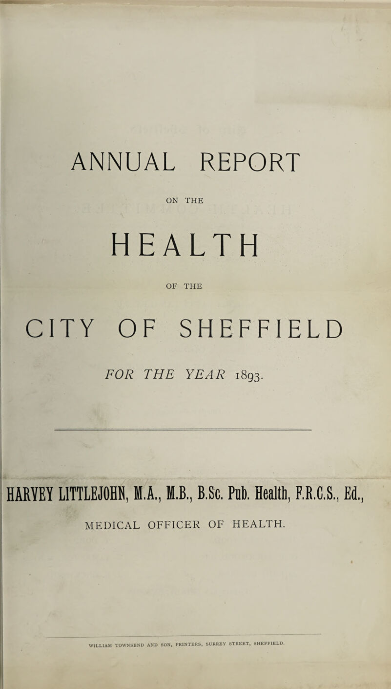 ANNUAL REPORT ON THE HEALTH OF THE CITY OF SHEFFIELD FOR THE YEAR 1893. HARVEY LITTLEJOHH, Ml., M.B, B.Sc. Pub. Health, F.R.C.S., Ed., MEDICAL OFFICER OF HEALTH, WILLIAM TOWNSEND AND SON, PRINTERS, SURREY STREET, SHEFFIELD.