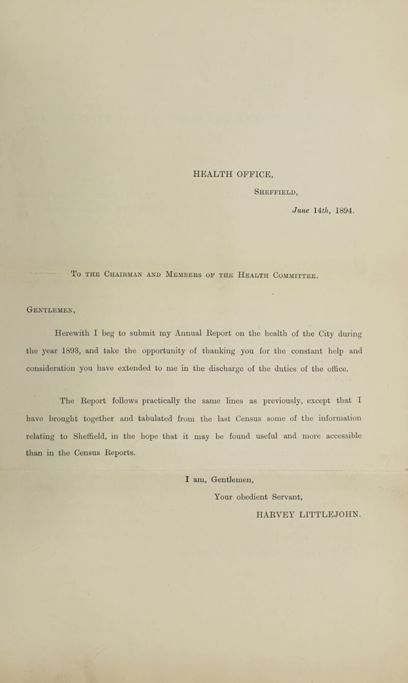 HEALTH OFFICE, Sheffield, June 14i/t, 1894. To THE ChAHIMAN AND MeMBEKS OF THE HEALTH COMMITTEE. Gentlemen, Herewith I beg to submit my Annual Report on the health of the City during the year 1893, and take the opportunity of thanking you for the constant help and consideration you have extended to me in the discharge of the duties of the office. The Report follows practically the same lines as previously, except that I have brought together and tabulated from the last Census some of the information relating to Sheffield, in the hope that it may be found useful and more accessible than in the Census Reports. I am. Gentlemen, Your obedient Servant, HARVEY LITTLEJOHN.