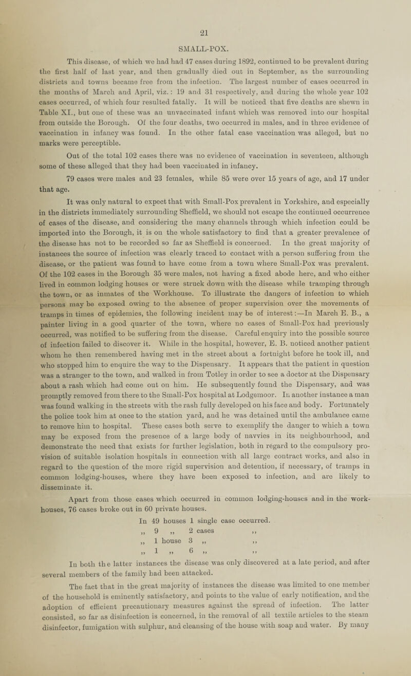 SMALL-POX. This disease, of which we had had 47 cases during 1892, continued to be prevalent during tlie first half of last year, and then gradually died out in September, as the surrounding districts and towns became free from the infection. The largest number of cases occurred in the months of March and April, viz. : 19 and 31 respectively, and during the whole year 102 cases occurred, of which four resulted fatally. It will be noticed that five deaths are shewn in Table XI., but one of these was an unvaccinated infant which was removed into our hospital from outside the Borough. Of the four deaths, two occurred in males, and in three evidence of vaccination in infancy was found. In the other fatal case vaccination was alleged, but no marks were perceptible. Out of the total 102 cases there was no evidence of vaccination in seventeen, although some of these alleged that they had been vaccinated in infancy. 79 cases were males and 23 females, while 85 were over 15 years of age, and 17 under that age. It was only natural to expect that with Small-Pox prevalent in Yorkshire, and especially in the districts immediately surrounding Sheffield, we should not escape the continued occurrence of cases of the disease, and considering the many channels through which infection could be imported into the Borough, it is on the whole satisfactory to find that a greater prevalence of the disease has not to be recorded so far as Sheffield is concerned. In the great majority of instances the source of infection was clearly traced to contact with a person suffering from the disease, or the patient was found to have come from a town where Small-Pox was prevalent. Of the 102 cases in the Borough 35 were males, not having a fixed abode here, and who either lived in common lodging houses or were struck down with the disease while tramping through the town, or as inmates of the Workhouse. To illustrate the dangers of infection to which persons may be exposed owing to the absence of proper supervision over the movements of tramps in times of epidemics, the following incident may be of interest;—In March E. B., a painter living in a good quarter of the town, where no cases of Small-Pox had previously occurred, was notified to be suffering from the disease. Careful enquiry into the possible source of infection failed to discover it. While in the hospital, however, E. B. noticed another patient whom he then remembered having met in the street about a fortnight before he took ill, and who stopped him to enquire the way to the Dispensary. It appears that the patient in question was a stranger to the town, and walked in from Totley in order to see a doctor at the Dispensary about a rash which had come out on him. He subsequently found the Dispensary, and was promptly removed from there to the Small-Pox hospital at Lodgemoor. In another instance a man was found walking in the streets with the rash fully developed on his face and body. Fortunately the police took him at once to the station yard, and he was detained until the ambulance came to remove him to hospital. These cases both serve to exemplify the danger to which a town may be exposed from the presence of a large body of navvies in its neighbourhood, and demonstrate the need that exists for further legislation, both in regard to the compulsory pro¬ vision of suitable isolation hospitals in connection with all large contract works, and also in regard to the question of the more rigid supervision and detention, if necessary, of tramps in common lodging-houses, where they have been exposed to infection, and are likely to disseminate it. Apart from those cases which occurred in common lodging-houses and in the work- houses, 76 cases broke out in 60 private houses. In 49 houses 1 single case occurred. ,, 9 ,, 2 cases ,, ,, 1 house 3 ,, ,, ,, I )) 6 ,, ,, In both the latter instances the disease was only discovered at a late period, and after several members of the family bad been attacked. The fact that in the great majority of instances the disease was limited to one member of the household is eminently satisfactory, and points to the value of early notification, and the adoption of efficient precautionary measures against the spread of infection. Ihe latter consisted, so far as disinfection is concerned, in the removal of all textile articles to the steam disinfector, fumigation with sulphur, and cleansing of the house with soap and water. By many