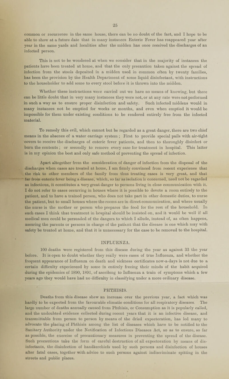 able to show at a future date that in many instances Enteric Fever has reappeared year after year in the same yards and localities after the midden has once received the discharges of an infected person. This is not to be wondered at when we consider that in the majority of instances the patients have been treated at home, and that the only precaution taken against the spread of infection from the stools deposited in a midden used in common often by twenty families, has been the provision by the Health Department of some liquid disinfectant, with instructions to the householder to add some to every stool before it is thrown into the midden. Whether these instructions were carried out we have no means of knowing, but there can be little doubt that in very many instances they were not, or at any rate were not performed in such a way as to ensure proper disinfection and safety. Such infected middens would in many instances not be emptied for weeks or moirths, aird even when emptied it would be impossible for them under existing conditions to be rendered entirely free from the infected material. To remedy this evil, which cannot but be regarded as a great danger, there are two chief means in the absence of a water carriage system ; I'irst to provide special pails with air-tight covers to receive the discharges of enteric fever patients, and then to thoroughly disinfect or burn the contents ; or secondly to remove every case for treatment in hospital. This latter is in my opinion the best and only safe method of preventing the spread of infection. Apart altogether from the consideration of danger of infection from the disposal of the discharges when cases are treated at home, I am firmly convinced from recent experience that the risk to other members of the family from thus treating cases is very great, and that far from enteric fever being a disease, which, so far as isolation is concerned, need not be regarded as infectious, it constitutes a very great danger to persons living in close communication with it. I do not refer to cases occurring in houses where it is possible to devote a room entirely to the patient, and to have a trained person, who does not take part in other domestic duties, to nurse the patient, but to small houses where the rooms are in direct communication, and where usually the nurse is the mother or person who prepares the food for the rest of the household. In such cases I think that treatment in hospital should be insisted on, and it w'ould be well if all medical men could be persuaded of the dangers to which I allude, instead of, as often happens, assuring the parents or persons in charge of the patient that the disease is one which may with safety be treated at home, and that it is unnecessary for the case to bo removed to the hospital. INFLUENZA. 100 deaths were registered from this disease during the year as against 33 the year before. It is open to doubt whether they really w'ere cases of true Influenza, and whether the frequent appearance of Influenza on death and sickness certificates now-a-days is not due to a certain difficulty experienced by some in entirely freeing their minds of the habit acquired during the epidemics of 1890, 1891, of ascribing to Influenza a train of symptoms which a few years ago they would have had no difficulty in classifying under a more ordinary disease. PHTHISIS. Deaths from this disease shew an increase over the previous year, a fact which was hardly to be expected from the favourable climatic conditions for all respiratory diseases. The large number of deaths annually caused from Phthisis, or Consumption as it is popularly called, and the undoubted evidence collected during recent years that it is an infective disease, and trausmittable from person to person by means of the dried expectoration, has led many to advocate the placing of Phthisis among the list of diseases which have to be notified to the Sanitary Authority under the Notification of Infectious Diseases Act, so as to ensure, so far as possible, the exercise of precautionary measures in preventing the spread of the disease. Such precautions take the form of careful destruction of all expectoration by means of dis¬ infectants, the disinfection of handkerchiefs used by such persons and disinfection of houses after fatal cases, together with advice to such persons against indiscriminate spitting in the streets and public places.