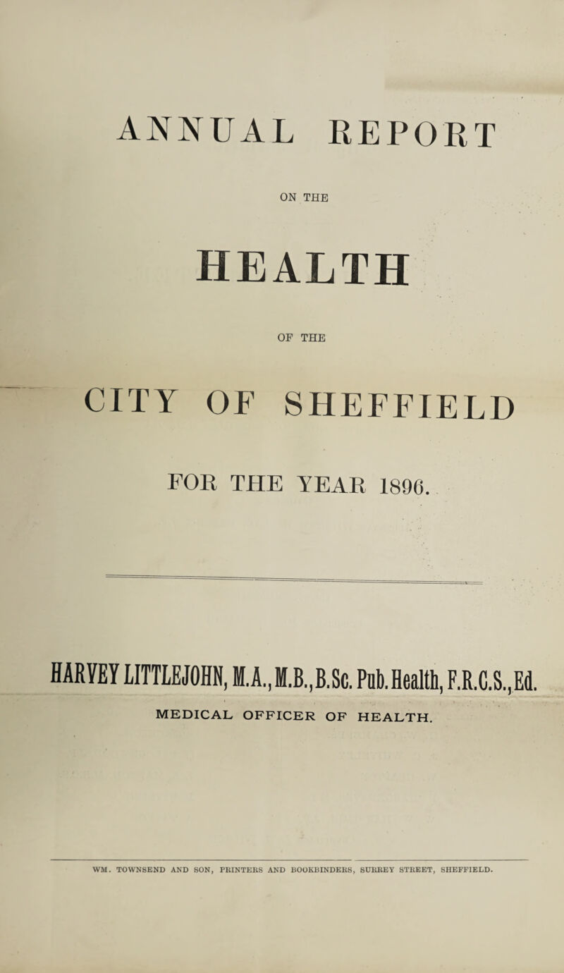 ON THE HEALTH OF THE CITY OF SHEFFIELD FOE THE TEAR 1896. HARVEY LITTLEJOHN, PubJealth, F.R.C.S,Ed. MEDICAL OFFICER OF HEALTH.