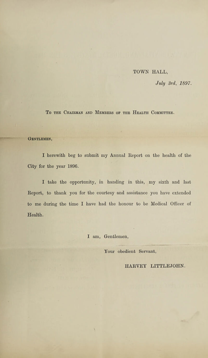 TOWN HALL, July 3rd, 1897. To THE Chairman and Members of the Health Committee. Gentlemen, I herewith beg to submit my Annual Eeport on the health of the City for the year 1896. I take the opportunity, in handing in this, my sixth and last Report, to thank you for the courtesy and assistance you have extended to me during the time I have had the honour to be Medical Officer of Health. I am. Gentlemen, Your obedient Servant, HARVEY LITTLEJOHN.