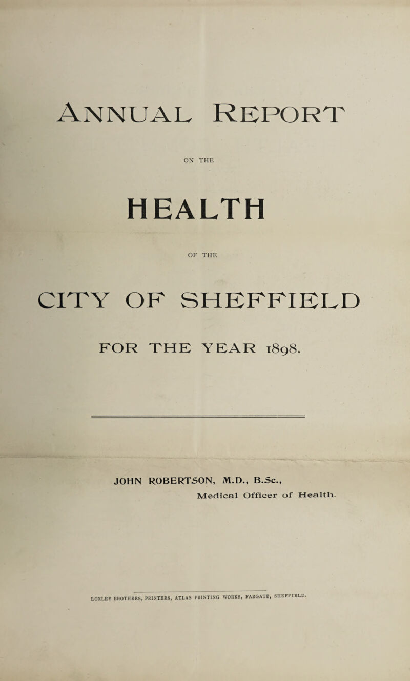 Annual Report. on THE HEALTH OF THE CITY OF SHEFFIELD FOR THE YEAR 1898. JOHN ROBERTSON, M.D., B.Sc., Medical Officer of Health. LOXLEY BROTHERS, PRINTERS, ATLAS PRINTING WORKS, FARGATE, SHEFUELD.