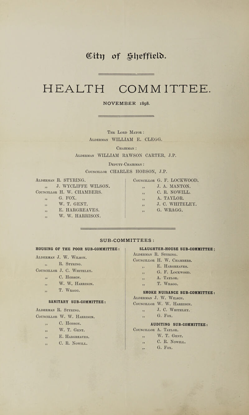 QLitxj of gtljeffielfr HEALTH COMMITTEE. NOVEMBER 1898. The Lord Mayor : Alderman WILLIAM E. CLEGG. Chairman : Alderman WILLIAM RAWSON CARTER, J.P. Deputy-Chairman : Councillor CHARLES HOBSON. J.P. Alderman R. STYRING. „ J. WYCLIFFE WILSON. Councillor H. W. CHAMBERS. „ G. FOX. „ W. T. GENT. „ E. HARGREAVES. „ W. W. HARRISON. Councillor G. F. LOCKWOOD. „ J. A. MANTON. „ C. R. NO WILL. „ A. TAYLOR. „ J. C. WHITELEY. „ G. WRAGG. SUB-COMMITTEES : HOUSING OF THE POOR SUB-COMMITTEE : Alderman J. W. Wilson. ,, R. Styring. Councillor J. C. Whiteley. ,, C. Hobson. ,, W. W. Harrison. ,, T. Wragg. SANITARY SUB-COMMITTEE : Alderman R. Styring. Councillor W. W. Harrison. ,, C. Hobson. ,, W. T. Gent. ,, E. Hargreaves. ,, C. R. Nowill. SLAUGHTER-HOUSE SUB-COMMITTEE Alderman R. Styring. Councillor H. W. Chambers. ,, E. Hargreaves. ,, G. P. Lockwood. „ A. Taylor. ,, T. Wragg. SMOKE NUISANCE SUB-COMMITTEE Alderman J. W. Wilson. Councillor W. W. Harrison. ,, J. C. Whiteley. „ G. Fox. AUDITING SUB-COMMITTEE : Councillor A. Taylor. ,, W. T. Gent. ,, C. R. Nowill. „ G. Fox.