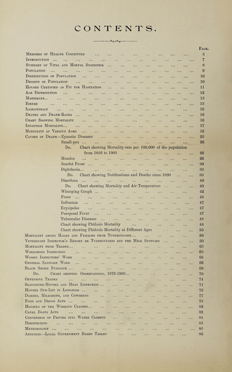 CONTENTS Page. Members of Health Committee ... ... ... ... ... ... ... ... 5 Introduction ... ... ... ... ... ... ... ... ... ... ... ... 7 Summary of Vital and Mortal Statistics ... ... ... ... ... ... ... 8 Population ... ... ... ... ... ... ... ... ... ... ... ... 9 Distribution of Population ... ... ... ... ... ... ... ... ... 10 Density of Population ... ... ... ... ... ... ... ... ... ... 10 Houses Certified as Fit for Habitation ... ... ... ... ... ... ... 11 Age Distribution ... ... ... ... ... ... ... ... ... ... ... 12 Marriages... ... ... ... ... ... ... ... ... ... ... ... 13 Births ... ... ... ... ... ... ... ... ... ... ... ... 13 Illegitimacy ... ... ... ... ... ... ... ... ... ... ... 16 Deaths and Death-Rates ... ... ... ... ... ... ... ... ... ... 16 Chart Showing Mortality ... ... ... ... ... ... ... ... ... 16 Infantile Mortality... ... ... ... ... ... ... ... ... ... ... 17 Mortality at Various Ages ... ... ... ... . . ... ... ... ... 19 Causes of Death—Zymotic Diseases ... ... ... ... ... ... ... ... 23 Small-pox ... ... ... ... ... ... ... ... ... 26 Do. Chart showing Mortality-rate per 100,000 of the population from 1856 to 1903 ... ... ... ... ... ... 26 Measles ... ... ... ... ... ... ... ... ... 26 Scarlet Fever ... ... ... ... ... ... ... ... ... 30 Diphtheria... ... ... ... ... ... ... ... ... 33 Do. Chart showing Notifications and Deaths since 1890 ... ... 33 Diarrhoea ... ... ... ... ... ... ... ... ... 40 Do. Chart showing Mortality and Air Temperature ... ... ... 40 Whooping Cough ... ... ... ... ... ... ... ... 42 Fever ... ... ... ... ... ... ... ... ... ... 43 Influenza ... ... ... ... ... ... ... ... ... 47 Erysipelas ... ... ... ... ... ... ... ... ... 47 Puerperal Fever ... ... ... ... ... ... ... ... 47 Tubercular Diseases ... ... ... ... ... ... ... ... 48 Chart showing Phthisis Mortality ... ... ... ... ... 48 Chart showing Phthisis Mortality at Different Ages . . ... ... 50 Mortality among Males and Females from Tuberculosis... ... ... ... ... 50 Veterinary Inspector’s Report re Tuberculosis and the Milk Supplies ... ... ... 50 Mortality from Trades... ... ... ... ... ... ... ... ... ... 63 Workshops Inspection ... ... ... ... ... ... ... ... ... ... 63 Women Inspectors’ Work ... ... ... ... ... ... .•.. ... ... 65 General Sanitary Work ... ... ... ... ... ... ... ... ... ... 66 Black Smoke Nuisance ... ... ... ... ... ... ... ... ... ... 69 Do. Chart showing Observations, 1876-1903... ... ... ... ... ... 70 Offensive Trades ... ... ... ... ... ... ... ... ... ... 74 Slaughter-Houses and Meat Inspection ... ... ... ... ... ... ... ... 74 Houses Sub-Let in Lodgings ... ... ... ... ... ... ... ... ... 76 Dairies, Milkshops, and Cowsheds ... ... ... ... ... ... ... ... 77 Food and Drugs Acts ... ... ... ... ... ... ... ... ... ... 78 Housing of the Working Classes... ... ... ... ... ... ... ... ... 82 Canal Boats Acts ... ... ... ... ... ... ... ... ... ... 82 Conversion of Privies into Water Closets ... ... ... ... ... ... ... 84 Disinfection ... ... ... ... ... ... ... ... ... ... ... 84 Meteorology ... ... ... ... ... ... ... ... ... ... ... ... 85