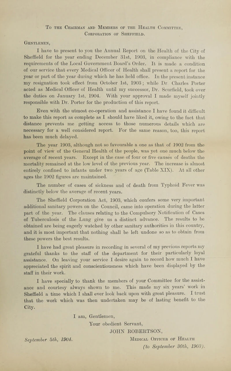 To the Chairman and Members of the Health Committee, Corporation of Sheffield. Gentlemen, I have to present to you the Annual Report on the Health of the City of Sheffield for the year ending December 31st, 1903, in compliance with the requirements of the Local Government Board’s Order. It is made a condition of our service that every Medical Officer of Health shall present a report for the year or part of the year during which he has held office. In the present instance my resignation took effect from October 1st, 1903 ; while Dr Charles Porter acted as Medical Officer of Health until my successor, Dr. Scurfield, took over the duties on January 1st, 1904. With your approval I made myself jointly responsible with Dr. Porter for the production of this report. Even with the utmost co-operation and assistance I have found it difficult to make this report as complete as I should have liked it, owing to the fact that distance prevents me getting access to those numerous details which are necessary for a well considered report. For the same reason, too, this report has been much delayed. The year 1903, although not so favourable a one as that of 1902 from the point of view of the General Health of the people, was yet one much below the average of recent years. Except in the case of four or five causes of deaths the mortality remained at the low level of the previous year. The increase is almost entirely confined to infants under two years of age (Table XIX). At all other ages the 1902 figures are maintained. The number of cases of sickness and of death from Typhoid Fever was distinctly below the average of recent years. The Sheffield Corporation Act, 1903, which confers some very important additional sanitary powers on the Council, came into operation during the latter part of the year. The clauses relating to the Compulsory Notification of Cases of Tuberculosis of the Lung give us a distinct advance. The results to be obtained are being eagerly watched by other sanitary authorities in this country, and it is most important that nothing shall be left undone so as to obtain from these powers the best results. I have had great pleasure in recording in several of my previous reports my grateful thanks to the staff of the department for their particularly loyal assistance. On leaving your service I desire again to record how much I have appreciated the spirit and conscientiousness which have been displayed by the staff in their work. I have specially to thank the members of your Committee for the assist¬ ance and courtesy always shown to me. This made my six years’ work in Sheffield a time which I shall ever look back upon with great pleasure. I trust that the work which was then undertaken may be of lasting benefit to the City. I am, Gentlemen, Your obedient Servant, JOHN ROBERTSON, Medical Officer of Health (to September 30th, 1903). September 5th, 1904.