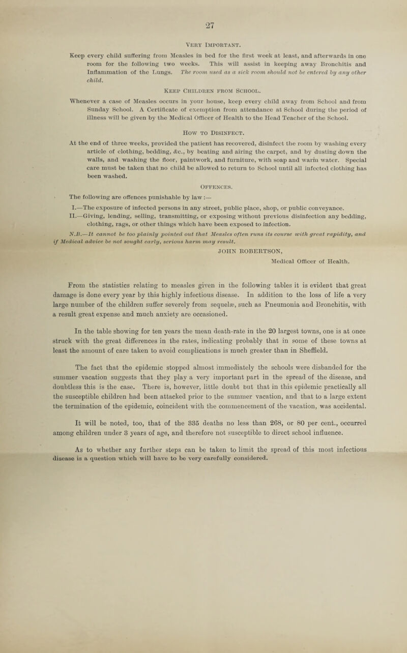 Very Important. Keep every child suffering from Measles in bed for the first week at least, and afterwards in one room for the following two weeks. This will assist in keeping away Bronchitis and Inflammation of the Lungs. The room used as a sick room should not be entered by any other child. Keep Children from School. Whenever a case of Measles occurs in your house, keep every child away from School and from Sunday School. A Certificate of exemption from attendance at School during the period of illness will be given by the Medical Officer of Health to the Head Teacher of the School. How to Disinfect. At the end of three weeks, provided the patient has recovered, disinfect the room by washing every article of clothing, bedding, Ac., by heating and airing the carpet, and by dusting down the walls, and washing the floor, paintwork, and furniture, with soap and warm water. Special care must be taken that no child be allowed to return to School until all infected clothing has been washed. Offences. The following are offences punishable by law :— I.—The exposure of infected persons in any street, public place, shop, or public conveyance. II.—Giving, lending, selling, transmitting, or exposing without previous disinfection any bedding, clothing, rags, or other things which have been exposed to infection. N.B.—It cannot be too plainly pointed out that Measles often runs its course with great rapidity, and if Medical advice be not sought early, serious harm may result. JOHN ROBERTSON, Medical Officer of Health. From the statistics relating to measles given in the following tables it is evident that great damage is done every year by this highly infectious disease. In addition to the loss of life a very large number of the children suffer severely from sequelag such as Pneumonia and Bronchitis, with a result great expense and much anxiety are occasioned. In the table showing for ten years the mean death-rate in the 20 largest towns, one is at once struck with the great differences in the rates, indicating probably that in some of these towns at least the amount of care taken to avoid complications is much greater than in Sheffield. The fact that the epidemic stopped almost immediately the schools were disbanded for the summer vacation suggests that they play a very important part in the spread of the disease, and doubtless this is the case. There is, however, little doubt but that in this epidemic practically all the susceptible children had been attacked prior to the summer vacation, and that to a large extent the termination of the epidemic, coincident with the commencement of the vacation, was accidental. It will be noted, too, that of the 335 deaths no less than 268, or 80 per cent., occurred among children under 3 years of age, and therefore not susceptible to direct school influence. As to whether any further steps can be taken to limit the spread of this most infectious disease is a question which will have to be very carefully considered.