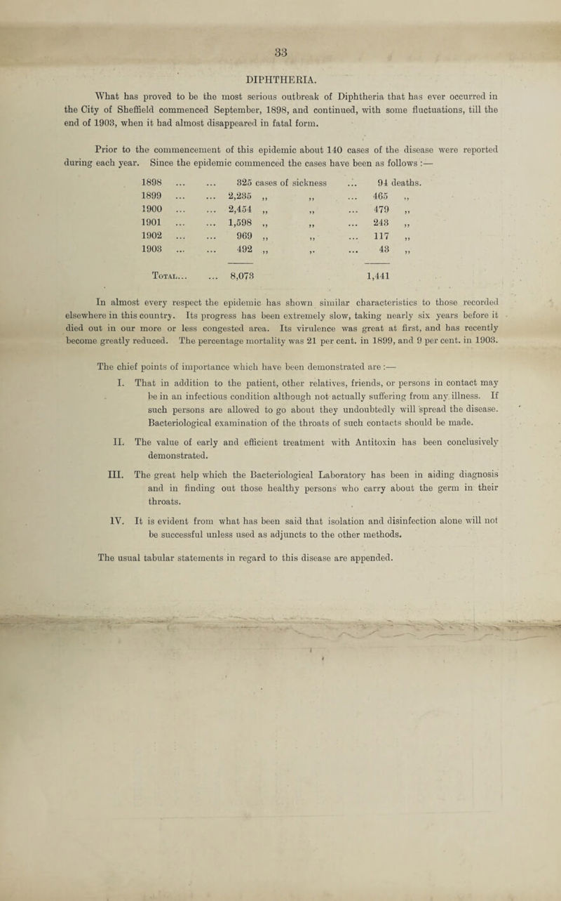 DIPHTHERIA. What has proved to be the most serious outbreak of Diphtheria that has ever occurred in the City of Sheffield commenced September, 1898, and continued, with some fluctuations, till the end of 1903, when it had almost disappeared in fatal form. Prior to the commencement of this epidemic about 140 cases of the disease were reported during each year. Since the epidemic commenced the cases have been as follows 1898 ... 325 cases of sickness ... 94 deaths 1899 ... ... 2,235 a 99 ... 465 99 1900 ... ... 2,454 99 99 ... 479 99 1901 ... ... 1,598 99 243 99 1902 ... 969 99 99 ... 117 99 1903 ... 492 99 9 • 43 99 Total. 8,073 1,441 In almost every respect the epidemic has shown similar characteristics to those recorded elsewhere in this country. Its progress has been extremely slow, taking nearly six years before it died out in our more or less congested area. Its virulence was great at first, and has recently become greatly reduced. The percentage mortality was 21 per cent, in 1899, and 9 per cent, in 1903. The chief points of importance which have been demonstrated are:— I. That in addition to the patient, other relatives, friends, or persons in contact may be in an infectious condition although not actually suffering from any illness. If such persons are allowed to go about they undoubtedly will spread the disease. Bacteriological examination of the throats of such contacts should be made. II. The value of early and efficient treatment with Antitoxin has been conclusively demonstrated. III. The great help which the Bacteriological Laboratory has been in aiding diagnosis and in finding out those healthy persons who carry about the germ in their throats. IV. It is evident from what has been said that isolation and disinfection alone will not be successful unless used as adjuncts to the other methods. The usual tabular statements in regard to this disease are appended.