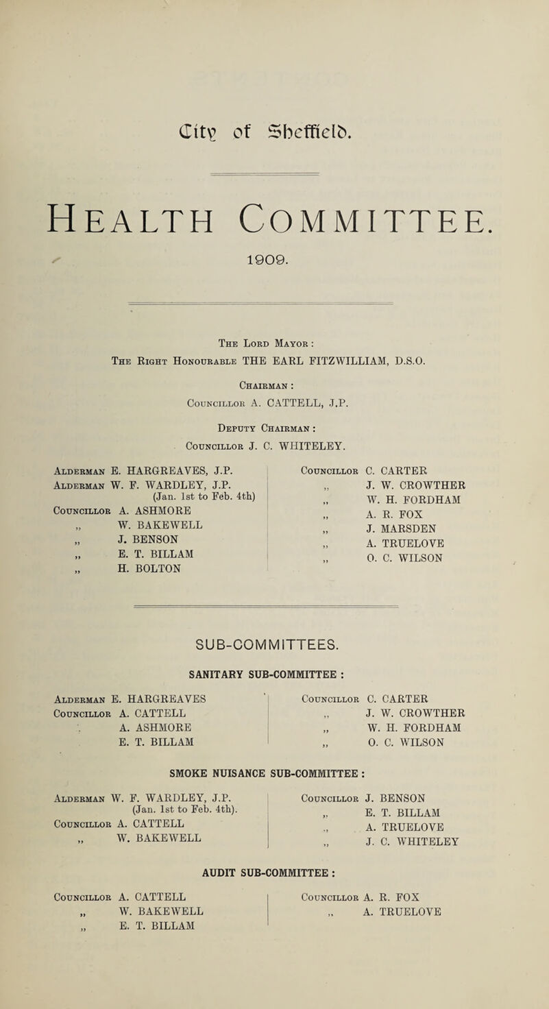 (Xit\> of Sbcffielb Health Committee. 1909. The Lord Mayor : The Right Honourable THE EARL FITZWILLIAM, D.S.O. Chairman : Councillor A. CATTELL, J.P. Deputy Chairman : Councillor J. C. WHITELEY. Alderman E. HARGREAVES, J.P. Alderman W. F. WARDLEY, J.P. (Jan. 1st to Feb. 4th) Councillor A. ASHMORE „ W. BAKEWELL „ J. BENSON „ E. T. BILLAM „ H. BOLTON Councillor C. CARTER „ J. W. CROWTHER W. H. FORDHAM A. R. FOX „ J. MARSDEN „ A. TRUELOVE „ 0. C. WILSON SUB-COMMITTEES. SANITARY SUB-COMMITTEE : Alderman E. HARGREAVES Councillor A. CATTELL A. ASHMORE E. T. BILLAM Councillor C. CARTER „ J. W. CROWTHER „ W. H. FORDHAM „ 0. C. WILSON SMOKE NUISANCE SUB-COMMITTEE : Alderman W. F. WARDLEY, J.P. (Jan. 1st to Feb. 4th). Councillor A. CATTELL „ W. BAKEWELL Councillor J. BENSON „ E. T. BILLAM A. TRUELOVE J. C. WHITELEY AUDIT SUB-COMMITTEE : Councillor A. CATTELL j Councillor A. R. FOX „ W. BAKEWELL | „ A. TRUELOVE E. T. BILLAM