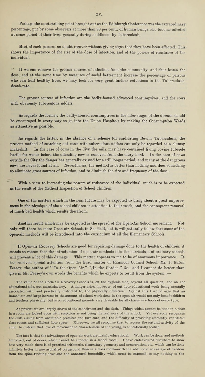 Perhaps the most striking point brought out at the Edinburgh Conference was the extraordinary percentage, put by some observers at more than 90 per cent., of human beings who become infected at some period of their lives, generally during childhood, by Tuberculosis. Most of such persons no doubt recover without giving signs that they have been affected. This shows the importance of the size of the dose of infection, and of the powers of resistance of the individual. If we can remove the grosser sources of infection from the community, and thus lessen the dose, and at the same time by measures of social betterment increase the percentage of persons who can lead healthy lives, we may look for very great further reductions in the Tuberculosis death-rate. The grosser sources of infection are the badly-housed advanced consumptives, and the cows with obviously tuberculous udders. As regards the former, the badly-housed consumptives in the later stages of the disease should be encouraged in every way to go into the Union Hospitals by making the Consumption Wards as attractive as possible. As regards the latter, in the absence of a scheme for eradicating Bovine Tuberculosis, the present method of searching out cows with tuberculous udders can only be regarded as a clumsy makeshift. In the case of cows in the City the milk may have contained living bovine tubercle bacilli for weeks before the offending cow is removed from the dairy herd. In the case of cows outside the City the danger has generally existed for a still longer period, and many of the dangerous cows are never found at all. Nevertheless, the method is better than nothing and does something to eliminate gross sources of infection, and to diminish the size and frequency of the dose. With a view to increasing the powers of resistance of the individual, much is to be expected as the result of the Medical Inspection of School Children. One of the matters which in the near future may be expected to bring about a great improve¬ ment in the physique of the school children is attention to their teeth, and the consequent removal of much bad health which results therefrom. Another result which may be expected is the spread of the Open-Air School movement. Not only will there be more Open-air Schools in Sheffield, but it will naturally follow that some of the open-air methods will be introduced into the curriculum of all the Elementary Schools. If Open-air Recovery Schools are good for repairing damage done to the health of children, it stands to reason that the introduction of open-air methods into the curriculum of ordinary schools will prevent a lot of this damage. This matter appears to me to be of enormous importance. It has received special attention from the head master of Ranmoor Council School, Mr. J. Eaton Feasey, the author of “ In the Open Air,” “/In the Garden,” &c., and I cannot do better than give in Mr. Feasey’s own words the benefits which he expects to result from the system :— The value of the Open-Air Recovery Schools is, on the hygienic side, beyond all question, and on the educational side, not unsatisfactory. A danger arises, however, of out-door educational work being mentally associated with, and practically restricted to, the physically defective. Against this I would urge that an immediate and large increase in the amount of school work done in the open air would not only benefit children and teachers physically, but is on educational grounds very desirable for all classes in schools of every type. At present we are largely slaves of the schoolroom and the desk. Things which cannot be done in a desk in a room are looked upon with suspicion as not being the real work of the school. Yet everyone recognises the evils arising from unsuitable premises and furniture, and the difficulty of providing efficiently ventilated class-rooms and sufficient floor space. Moreover, we all recognise that to repress the natural activity of the child, to restrain that love of movement so characteristic of the young, is educationally foolish. The fact is that the advantages of open-air work are mainly educational. Work can be done, and methods employed, out of doors, which cannot be adopted in a school room. I have endeavoured elsewhere to show how very much there is of practical arithmetic, elementary geometry and mensuration, etc., which can be done infinitely better in any asphalted playground than in a class room—with the additional advantage of freedom from the spine-twisting desk and the unnatural immobility which must be enforced, to say nothing of the