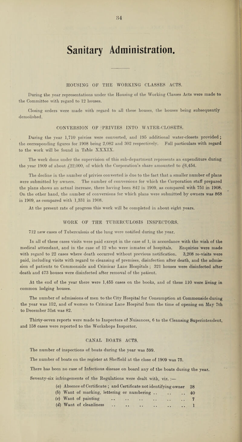 84 Sanitary Administration. HOUSING OF THE WORKING CLASSES ACTS. During the year representations under the Housing of the Working Classes Acts were made to the Committee with regard to 12 houses. Closing orders were made with regard to all these houses, the houses being subsequently demolished. CONVERSION OF ;PRIVIES INTO WATER-CLOSETS. During the year 1,710 privies were converted, and 195 additional water-closets provided; the corresponding figures for 1908 being 2,082 and 302 respectively. Full particulars with regard to the work will be found in Table XXXIX. The work done under the supervision of this sub-department represents an expenditure during the year 1909 of about £22,000, of which the Corporation’s share amounted to £6,454. The decline in the number of privies converted is due to the fact that a smaller number of plans were submitted by owners. The number of conversions for which the Corporation staff prepared the plans shows an actual increase, there having been 842 in 1909, as compared with 751 in 1908. On the other hand, the number of conversions for which plans were submitted by owners was 868 in 1909, as compared with 1,331 in 1908. At the present rate of progress this work will be completed in about eight years. WORK OF THE TUBERCULOSIS INSPECTORS. 712 new cases of Tuberculosis of the lung were notified during the year. In all of these cases visits were paid except in the case of 1, in accordance with the wish of the medical attendant, and in the case of 12 who were inmates of hospitals. Enquiries were made with regard to 22 cases where death occurred without previous notification. 3,208 re-visits were paid, including visits with regard to cleansing of premises, disinfection after death, and the admis¬ sion of patients to Commonside and Crimicar Lane Hospitals ; 321 houses were disinfected after death and 473 houses were disinfected after removal of the patient. At the end of the year there were 1,455 cases on the books, and of these 110 were living in common lodging houses. The number of admissions of men to the City Hospital for Consumption at Commonside during the year was 152, and of women to Crimicar Lane Hospital from the time of opening on May 7th to December 31st was 82. Thirty-seven reports were made to Inspectors of Nuisances, 6 to the Cleansing Superintendent, and 158 cases were reported to the Workshops Inspector. CANAL BOATS ACTS. The number of inspections of boats during the year was 599. The number of boats on the register at Sheffield at the close of 1909 was 75. There has been no case of Infectious disease on board any of the boats during the year. Seventy-six infringements of the Regulations were dealt with, viz. :— (a) Absence of Certificate ; and Certificate not identifying owner 28 (b) Want of marking, lettering or numbering .. .. .. 40 (c) Want of painting .. .. .. .. .. .. 7