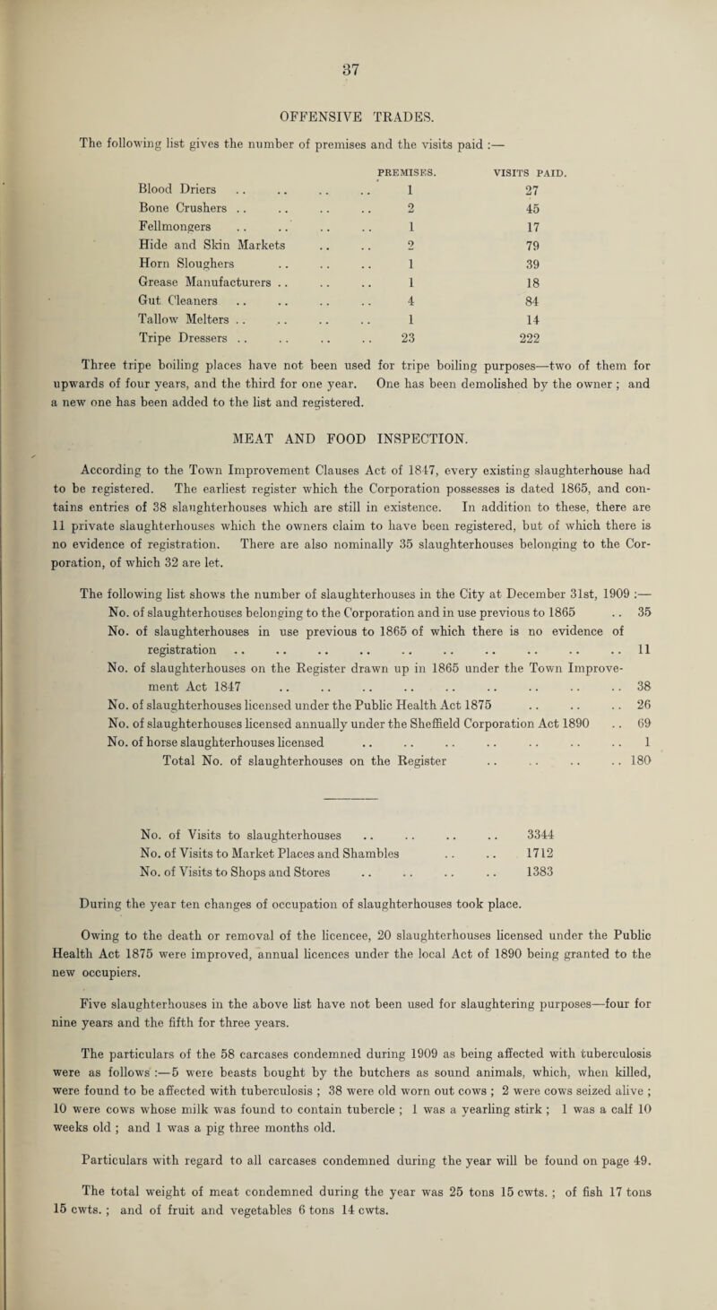 37 OFFENSIVE TRADES. The following list gives the number of premises and the visits paid :— Blood Driers PREMISES. I VISITS PAID. 27 Bone Crushers 2 45 Fellmongers 1 17 Hide and Skin Markets 2 79 Horn Sloughers 1 39 Crease Manufacturers .. 1 18 Gut Cleaners 4 84 Tallow Melters 1 14 Tripe Dressers .. . . 23 222 Three tripe boiling places have not been used for tripe boiling purposes—two of them for upwards of four years, and the third for one year. One has been demolished by the owner ; and a new one has been added to the list and registered. MEAT AND FOOD INSPECTION. According to the Town Improvement Clauses Act of 1847, every existing slaughterhouse had to be registered. The earliest register which the Corporation possesses is dated 1865, and con¬ tains entries of 38 slaughterhouses which are still in existence. In addition to these, there are 11 private slaughterhouses which the owners claim to have been registered, but of which there is no evidence of registration. There are also nominally 35 slaughterhouses belonging to the Cor¬ poration, of which 32 are let. The following list shows the number of slaughterhouses in the City at December 31st, 1909 No. of slaughterhouses belonging to the Corporation and in use previous to 1865 .. 35 No. of slaughterhouses in use previous to 1865 of which there is no evidence of registration .. .. .. .. .. .. .. .. .. ..11 No. of slaughterhouses on the Register drawn up in 1865 under the Town Improve¬ ment Act 1847 .. .. .. .. .. .. .. .. 38 No. of slaughterhouses licensed under the Public Health Act 1875 .. .. ..26 No. of slaughterhouses licensed annually under the Sheffield Corporation Act 1890 .. 69 No. of horse slaughterhouses licensed .. .. .. .. .. .. .. 1 Total No. of slaughterhouses on the Register .. .. .. .. 180 No. of Visits to slaughterhouses .. .. .. .. 3344 No. of Visits to Market Places and Shambles .. .. 1712 No. of Visits to Shops and Stores .. .. .. .. 1383 During the year ten changes of occupation of slaughterhouses took place. Owing to the death or removal of the licencee, 20 slaughterhouses licensed under the Public Health Act 1875 were improved, annual licences under the local Act of 1890 being granted to the new occupiers. Five slaughterhouses in the above list have not been used for slaughtering purposes—four for nine years and the fifth for three years. The particulars of the 58 carcases condemned during 1909 as being affected with tuberculosis were as follows :—5 were beasts bought by the butchers as sound animals, which, when killed, were found to be affected with tuberculosis ; 38 were old worn out cows ; 2 were cows seized alive ; 10 were cows whose milk was found to contain tubercle ; 1 was a yearling stirk ; 1 was a calf 10 weeks old ; and 1 was a pig three months old. Particulars with regard to all carcases condemned during the year will be found on page 49. The total weight of meat condemned during the year was 25 tons 15 cwts. ; of fish 17 tons