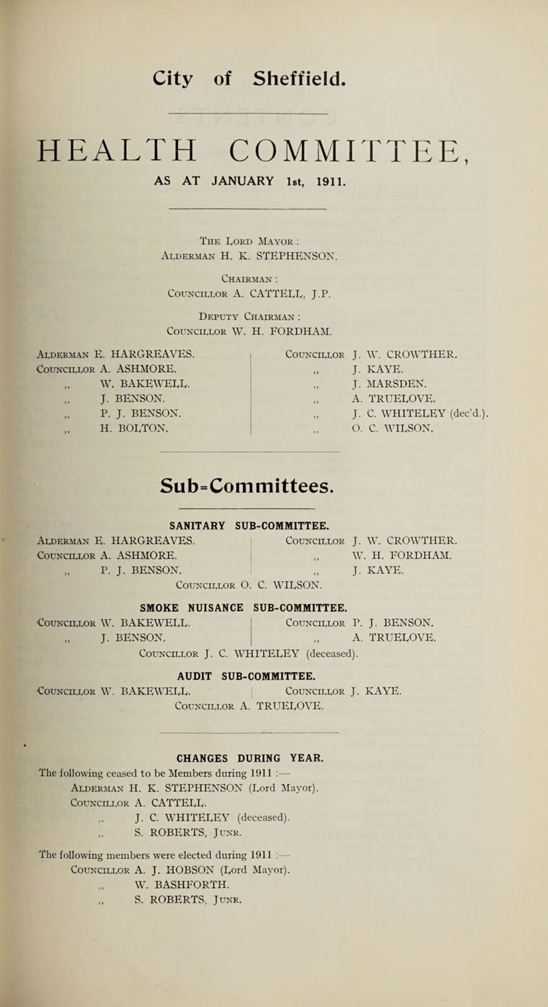 City of Sheffield. HEALTH COMMITTEE, AS AT JANUARY 1st, 1911. The Lord Mayor : Alderman H. K. STEPHENSON. Chairman : Councillor A. CATTELL, J.P. Deputy Chairman : Councillor W. H. FORDHAM. Alderman E. HARGREAVES. Councillor A. ASHMORE. „ W. BAKE WELL. „ J. BENSON. „ P. J. BENSON. „ H. BOLTON. Councillor J. W. CROWTHER. „ J. KAYE. „ J. MARSDEN. „ A. TRUELOVE. „ J. C. WHITELEY (dec’d.). „ O. C. WILSON. Subcommittees. SANITARY SUB-COMMITTEE. Alderman E. HARGREAVES. Councillor J. W. CROWTHER. Councillor A. ASHMORE. „ W. H. FORDHAM. „ P. J. BENSON. i „ J. KAYE. Councillor O. C. WILSON. SMOKE NUISANCE SUB-COMMITTEE. Councillor W. BAKEWELL. Councillor P. J. BENSON. „ J. BENSON. „ A. TRUELOVE. Councillor J. C. WHITELEY (deceased). AUDIT SUB-COMMITTEE. -Councillor W. BAKEWELL. Councillor J. KAYE. Councillor A. TRUELOVE. CHANGES DURING YEAR. The following ceased to be Members during 1911 :— Alderman H. K. STEPHENSON (Lord Mayor). Councillor A. CATTELL. „ J. C. WHITELEY (deceased). „ S. ROBERTS, Junr. The following members were elected during 1911 : — Councillor A. J. HOBSON (Lord Mayor). W. BASHFORTH. S. ROBERTS, Junr.