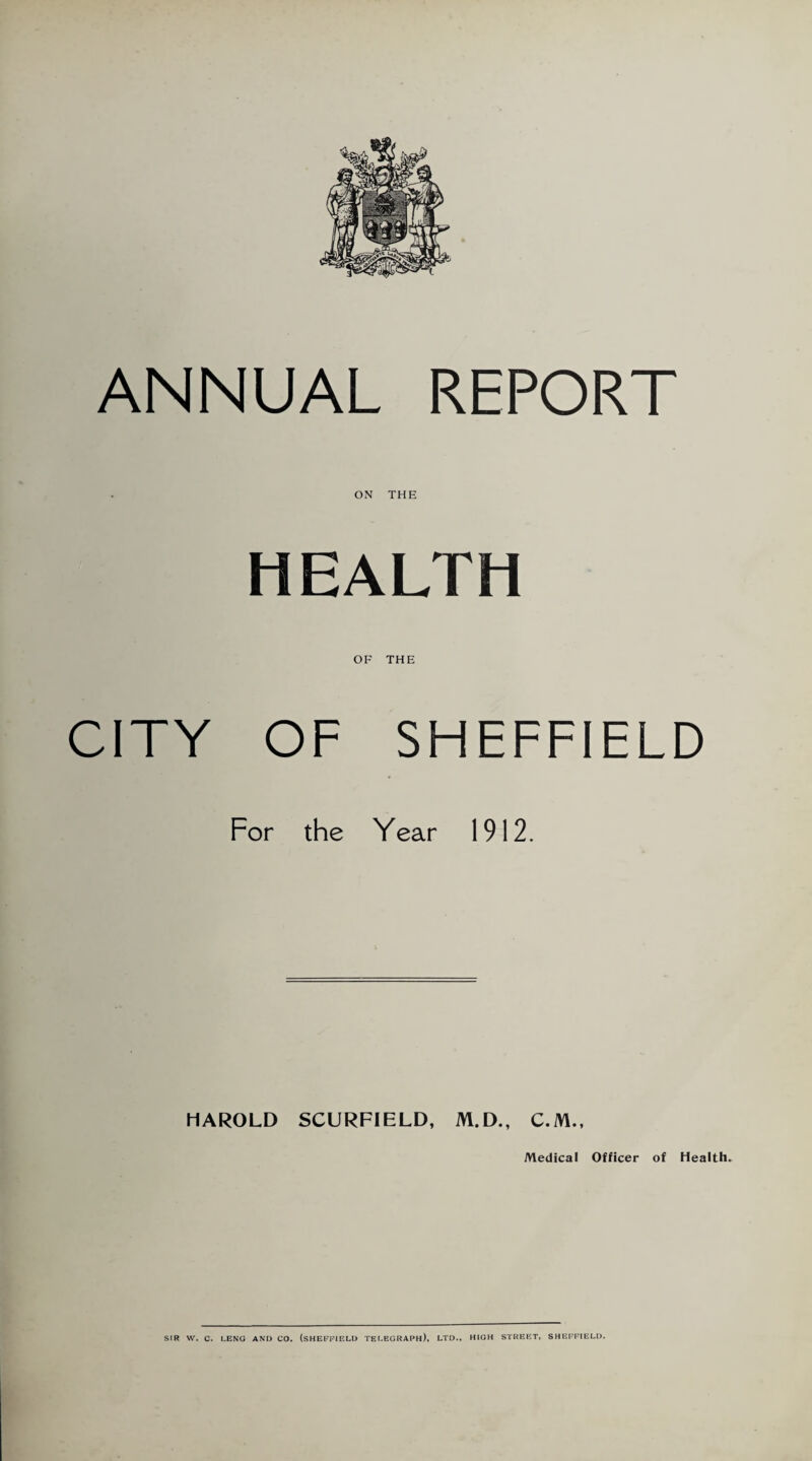 ANNUAL REPORT ON THE HEALTH OF THE CITY OF SHEFFIELD For the Year 1912. HAROLD SCURFIELD, M.D., C.M., Medical Officer of Health. SIR W. C. LENG AND CO. (SHEFFIELD TELEGRAPH), LTD., HIGH STREET, SHEFFIELD.