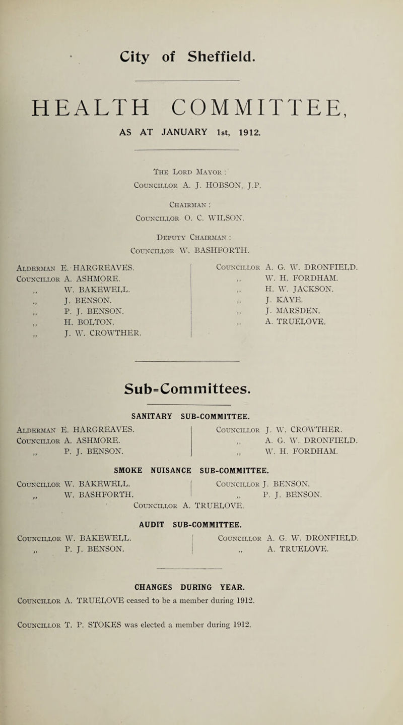 City of Sheffield HEALTH COMMITTEE, AS AT JANUARY 1st, 1912. The Lord Mayor : Councillor A. J. HOBSON, J.P. Chairman : Councillor O. C. WILSON. Deputy Chairman : Councillor W. Alderman E. HARGREAVES. Councillor A. ASHMORE. „ W. BAKEWELL. J. BENSON. P. J. BENSON. „ H. BOLTON. „ J. W. CROWTHER. BASHFORTH. Councillor A. G. W. DRONFIELD. „ W. H. FORDHAM. H. W. JACKSON. J. KAYE. „ J. MARSDEN. A. TRUELOVE. Sub=Committees. SANITARY SUB-COMMITTEE. Alderman E. HARGREAVES. Councillor A. ASHMORE. „ P. J. BENSON. Councillor J. W. CROWTHER. „ A. G. W. DRONFIELD. W. H. FORDHAM. SMOKE NUISANCE SUB-COMMITTEE. Councillor W. BAKEWELL. I Councillor J. BENSON. „ W. BASHFORTH. I „ P. J. BENSON. Councillor A. TRUELOVE. AUDIT SUB-COMMITTEE. Councillor W. BAKEWELL. „ P. J. BENSON. Councillor A. G. W. DRONFIELD. „ A. TRUELOVE. CHANGES DURING YEAR. Councillor A. TRUELOVE ceased to be a member during 1912. Councillor T. P. STOKES was elected a member during 1912.