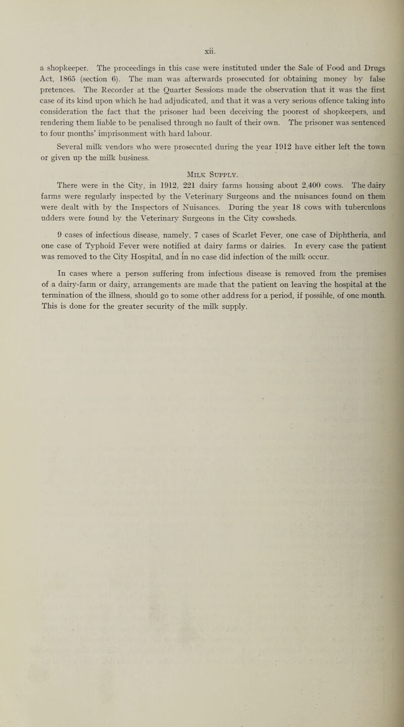 a shopkeeper. The proceedings in this case were instituted under the Sale of Food and Drugs Act, 1865 (section 6). The man was afterwards prosecuted for obtaining money by false pretences. The Recorder at the Quarter Sessions made the observation that it was the first case of its kind upon which he had adjudicated, and that it was a very serious offence taking into consideration the fact that the prisoner had been deceiving the poorest of shopkeepers, and rendering them liable to be penalised through no fault of their own. The prisoner was sentenced to four months7 imprisonment with hard labour. Several milk vendors who were prosecuted during the year 1912 have either left the town or given up the milk business. Milk Supply. There were in the City, in 1912, 221 dairy farms housing about 2,400 cows. The dairy farms were regularly inspected by the Veterinary Surgeons and the nuisances found on them were dealt with by the Inspectors of Nuisances. During the year 18 cows with tuberculous udders were found by the Veterinary Surgeons in the City cowsheds. 9 cases of infectious disease, namely, 7 cases of Scarlet Fever, one case of Diphtheria, and one case of Typhoid Fever were notified at dairy farms or dairies. In every case the patient was removed to the City Hospital, and m no case did infection of the milk occur. In cases where a person suffering from infectious disease is removed from the premises of a dairy-farm or dairy, arrangements are made that the patient on leaving the hospital at the termination of the illness, should go to some other address for a period, if possible, of one month. This is done for the greater security of the milk supply.