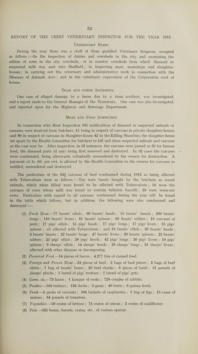 REPORT OF THE CHIEF VETERINARY INSPECTOR FOR THE YEAR 1912. Veterinary Staff. During the year there was a staff of three qualified Veterinary Surgeons, occupied as follows :—In the inspection of dairies and cowsheds in the city and examining the udders of cows in the city cowsheds, or in country cowsheds from which diseased or suspected milk was sent into Sheffield; in inspecting meat, meatshops and slaughter¬ houses ; in carrying out the veterinary and administrative work in connection with the Diseases of Animals Acts ; and in the veterinary supervision of the Corporation stud of horses. Tram and other Accidents. One case of alleged damage to a horse due to a tram accident, was investigated, and a report made to the General Manager of the Tramways. One case was also investigated, and reported upon for the Highway and Sewerage Department. Meat and Food Inspection. In connection with Meat Inspection 105 notifications of diseased or suspected animals or carcases were received from butchers, 15 being in respect of carcases in private slaughter-houses and 90 in respect of carcases in Slaughter-house 42 in the Killing Shambles, the slaughter-house set apart by the Health Committee for butchers to kill and dress suspected animals and carcases as the case may be. After inspection, in 53 instances, the carcases were passed as fit for human food, the diseased parts (if any) being first removed and destroyed. In 52 cases the carcases were condemned, being afterwards voluntarily surrendered by the owners for destruction. A payment of Is. 6d. per cwt. is allowed by the Health Committee to the owners for carcases so notified, surrendered and destroyed. The particulars of the 64| carcases of beef condemned during 1912 as being affected with Tuberculosis were as follows :—Ten were beasts bought by the butchers as sound animals, which when killed were found to be affected with Tuberculosis ; 16 were the carcases of cows whose milk was found to contain tubercle baccilli ; 39 were worn-out cows. Particulars with regard to all carcases condemned during the year will be found in the table which follows, but in addition, the following were also condemned and destroyed :— (1) Fresh Meat.—77 beasts’ offals ; 60 beasts’ heads ; 15 beasts’ hearts ; 200 beasts’ lungs ; 110 beasts’ livers ; 61 beasts’ spleens ; 63 beasts’ udders ; 18 carcases of pork ; 17 pigs’ offals ; 15 pigs’ heads ; 17 pigs’ lungs ; 17 pigs’ livers ; 15 pigs’ spleens ; all affected with Tuberculosis ; and 18 beasts’ offals ; 20 beasts’ heads ; 2 beasts’ hearts ; 32 beasts’ lungs ; 47 beasts’ livers ; 20 beasts’ spleens ; 22 beasts’ udders ; 25 pigs’ offals ; 38 pigs’ heads ; 42 pigs’ lungs ; 26 pigs’ livers ; 10 pigs’ spleens ; 9 sheeps’ offals ; 14 sheeps’ heads ; 28 sheeps’ lungs ; 31 sheeps’ livers ; affected with other diseases or decomposing. (2) Preserved Food.—14 pieces of bacon ; 4,277 tins of canned food. (3) Foreign and Frozen Meat.—34 pieces of beef ; 2 bags of beef pieces ; 3 bags of beef skirts ; 1 bag of beasts’ bones ; 20 beef cheeks ; 6 pieces of lamb ; 51 pounds of sheeps’ plucks ; 1 barrel of pigs’ trotters ; 1 barrel of pigs’ guts. (4) Game, etc.—73 hares ; 1 hamper of rooks ; 728 couples of rabbits. (5) Poultry.—103 turkeys ; 132 ducks ; 3 geese ; 40 fowls ; 6 guinea fowls. (6) Fruit.—5 pecks of currants ; 104 baskets of raspberries ; 1 bag of figs ; 15 cases of melons ; 84 pounds of tomatoes. (7) Vegetables.—59 crates of lettuce ; 74 crates of onions ; 2 crates of cauliflower. (8) Fish.—525 boxes, barrels, crates, etc., of various species.